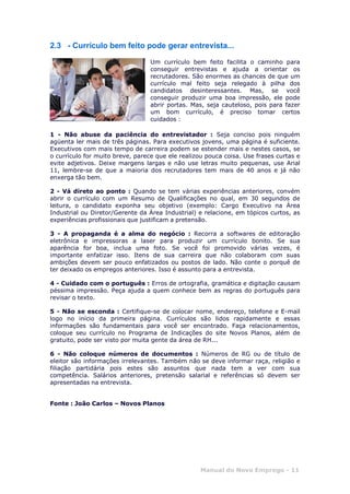 Manual do Novo Emprego - 11
2.3 - Currículo bem feito pode gerar entrevista...
Um currículo bem feito facilita o caminho para
conseguir entrevistas e ajuda a orientar os
recrutadores. São enormes as chances de que um
currículo mal feito seja relegado à pilha dos
candidatos desinteressantes. Mas, se você
conseguir produzir uma boa impressão, ele pode
abrir portas. Mas, seja cauteloso, pois para fazer
um bom currículo, é preciso tomar certos
cuidados :
1 - Não abuse da paciência do entrevistador : Seja conciso pois ninguém
agüenta ler mais de três páginas. Para executivos jovens, uma página é suficiente.
Executivos com mais tempo de carreira podem se estender mais e nestes casos, se
o currículo for muito breve, parece que ele realizou pouca coisa. Use frases curtas e
evite adjetivos. Deixe margens largas e não use letras muito pequenas, use Arial
11, lembre-se de que a maioria dos recrutadores tem mais de 40 anos e já não
enxerga tão bem.
2 - Vá direto ao ponto : Quando se tem várias experiências anteriores, convém
abrir o currículo com um Resumo de Qualificações no qual, em 30 segundos de
leitura, o candidato exponha seu objetivo (exemplo: Cargo Executivo na Área
Industrial ou Diretor/Gerente da Área Industrial) e relacione, em tópicos curtos, as
experiências profissionais que justificam a pretensão.
3 - A propaganda é a alma do negócio : Recorra a softwares de editoração
eletrônica e impressoras a laser para produzir um currículo bonito. Se sua
aparência for boa, inclua uma foto. Se você foi promovido várias vezes, é
importante enfatizar isso. Itens de sua carreira que não colaboram com suas
ambições devem ser pouco enfatizados ou postos de lado. Não conte o porquê de
ter deixado os empregos anteriores. Isso é assunto para a entrevista.
4 - Cuidado com o português : Erros de ortografia, gramática e digitação causam
péssima impressão. Peça ajuda a quem conhece bem as regras do português para
revisar o texto.
5 - Não se esconda : Certifique-se de colocar nome, endereço, telefone e E-mail
logo no início da primeira página. Currículos são lidos rapidamente e essas
informações são fundamentais para você ser encontrado. Faça relacionamentos,
coloque seu currículo no Programa de Indicações do site Novos Planos, além de
gratuito, pode ser visto por muita gente da área de RH...
6 - Não coloque números de documentos : Números de RG ou de título de
eleitor são informações irrelevantes. Também não se deve informar raça, religião e
filiação partidária pois estes são assuntos que nada tem a ver com sua
competência. Salários anteriores, pretensão salarial e referências só devem ser
apresentadas na entrevista.
Fonte : João Carlos – Novos Planos
 