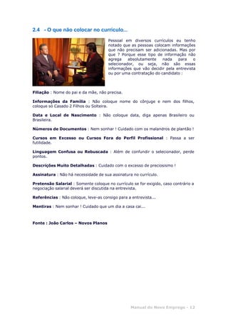 Manual do Novo Emprego - 12
2.4 - O que não colocar no currículo...
Pessoal em diversos currículos eu tenho
notado que as pessoas colocam informações
que não precisam ser adicionadas. Mas por
que ? Porque esse tipo de informação não
agrega absolutamente nada para o
selecionador, ou seja, não são essas
informações que vão decidir pela entrevista
ou por uma contratação do candidato :
Filiação : Nome do pai e da mãe, não precisa.
Informações da Família : Não coloque nome do cônjuge e nem dos filhos,
coloque só Casado 2 Filhos ou Solteira.
Data e Local de Nascimento : Não coloque data, diga apenas Brasileiro ou
Brasileira.
Números de Documentos : Nem sonhar ! Cuidado com os malandros de plantão !
Cursos em Excesso ou Cursos Fora do Perfil Profissional : Passa a ser
futilidade.
Linguagem Confusa ou Rebuscada : Além de confundir o selecionador, perde
pontos.
Descrições Muito Detalhadas : Cuidado com o excesso de preciosismo !
Assinatura : Não há necessidade de sua assinatura no currículo.
Pretensão Salarial : Somente coloque no currículo se for exigido, caso contrário a
negociação salarial deverá ser discutida na entrevista.
Referências : Não coloque, leve-as consigo para a entrevista...
Mentiras : Nem sonhar ! Cuidado que um dia a casa cai...
Fonte : João Carlos – Novos Planos
 