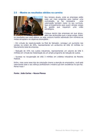 Manual do Novo Emprego - 13
2.5 - Mostre os resultados obtidos na carreira
Nos tempos atuais, onde as empresas estão
cada vez mais exigentes para realizar uma
contratação, se faz necessária uma
valorização também maior no seu currículo.
Isso principalmente para quem almeja cargos
de gestão que requerem uma visão
estratégica.
Coloque dentro das empresas em que atuou,
além das atribuições que o cargo exigia, todos
os resultados que você obteve, ou seja, procure ilustrar sobretudo com números as
metas atingidas e os objetivos alcançados :
- Em virtude da reestruturação na filial de Salvador, consegui um aumento nas
vendas na ordem de 20%, representando um acréscimo de US$ 10 milhões no
faturamento total da empresa.
- Redução de 15% nos custos industriais, representando um volume de US$ 5
milhões em virtude da implantação de um amplo programa de redução de custos.
- Sucesso na recuperação de US$ 3 milhões em créditos tributários da Receita
Federal.
Enfim, note como esse tipo de colocação chama a atenção do empresário, você está
valorizando todo o seu esforço profissional e mostra que tem excelência no que faz.
Pense nisso !
Fonte : João Carlos – Novos Planos
 