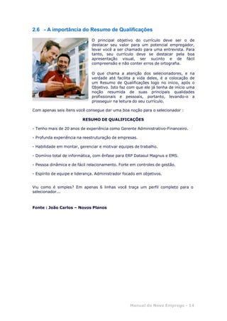 Manual do Novo Emprego - 14
2.6 - A importância do Resumo de Qualificações
O principal objetivo do currículo deve ser o de
destacar seu valor para um potencial empregador,
levar você a ser chamado para uma entrevista. Para
tanto, seu currículo deve se destacar pela boa
apresentação visual, ser sucinto e de fácil
compreensão e não conter erros de ortografia.
O que chama a atenção dos selecionadores, e na
verdade até facilita a vida deles, é a colocação de
um Resumo de Qualificações logo no início, após o
Objetivo. Isto faz com que ele já tenha de início uma
noção resumida de suas principais qualidades
profissionais e pessoais, portanto, levando-o a
prosseguir na leitura do seu currículo.
Com apenas seis ítens você consegue dar uma boa noção para o selecionador :
RESUMO DE QUALIFICAÇÕES
- Tenho mais de 20 anos de experiência como Gerente Administrativo-Financeiro.
- Profunda experiência na reestruturação de empresas.
- Habilidade em montar, gerenciar e motivar equipes de trabalho.
- Domínio total de informática, com ênfase para ERP Datasul Magnus e EMS.
- Pessoa dinâmica e de fácil relacionamento. Forte em controles de gestão.
- Espírito de equipe e liderança. Administrador focado em objetivos.
Viu como é simples? Em apenas 6 linhas você traça um perfil completo para o
selecionador...
Fonte : João Carlos – Novos Planos
 