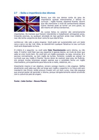 Manual do Novo Emprego - 15
2.7 - Saiba a importância dos idiomas
Parece que não nos damos conta do grau de
importância quando mencionamos o idioma no
currículo : inglês fluente, espanhol fluente. Ocorre
que não mencionar o nível de conhecimento desses
outros idiomas pode se tornar um erro grave, ou
até mesmo em sérios transtornos.
Os cursos feitos no exterior são extremamente
importantes. Os trainees que fizeram intercâmbio e trabalharam entregando pizza,
limpando piscinas, ou qualquer atividade do tipo ganham ainda mais crédito. Por
isso não tenha vergonha de dizer como foi sua vida lá fora.
Lembre-se: não vale a pena enganar. Você pode ser surpreendido com um teste
cara a cara e se dar mal. Aliás, se descobrirem qualquer falcatrua no seu currículo
você será dispensado na hora.
O critério é o seguinte: ou você sabe falar fluentemente outro idioma, ou não
sabe. É melhor você falar que seu espanhol é apenas básico, ao invés de dizer que
sabe se virar muito bem. Ou você tem um inglês avançado, ou seja, conversa, lê e
escreve normalmente, ou tem inglês de turista. Portanto, cuidado ao colocar no
currículo que seu inglês é fluente. Nunca deixe de explicar esse grau de fluência,
sim porque muitas empresas exigem apenas que o candidato tenha um inglês
intermediário, principalmente para leitura de e-mails, relatórios, etc...
Importante mesmo é ser objetivo, sincero consigo mesmo e não enganar. Reflita
atualmente você sabe que não vai longe sem inglês e espanhol e no futuro até sem
mandarim (da China), então procure investir em um bom curso, mas não esqueça
que precisa gostar de aprender o idioma, porque obrigatoriamente estará envolvido
com a cultura do país de origem.
Fonte : João Carlos – Novos Planos
 