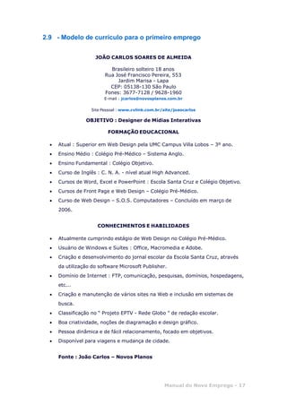 Manual do Novo Emprego - 17
2.9 - Modelo de currículo para o primeiro emprego
JOÃO CARLOS SOARES DE ALMEIDA
Brasileiro solteiro 18 anos
Rua José Francisco Pereira, 553
Jardim Marisa - Lapa
CEP: 05138-130 São Paulo
Fones: 3677-7128 / 9628-1960
E-mail : jcarlos@novosplanos.com.br
Site Pessoal : www.cvlink.com.br/site/joaocarlos
OBJETIVO : Designer de Mídias Interativas
FORMAÇÃO EDUCACIONAL
 Atual : Superior em Web Design pela UMC Campus Villa Lobos – 3º ano.
 Ensino Médio : Colégio Pré-Médico – Sistema Anglo.
 Ensino Fundamental : Colégio Objetivo.
 Curso de Inglês : C. N. A. - nível atual High Advanced.
 Cursos de Word, Excel e PowerPoint : Escola Santa Cruz e Colégio Objetivo.
 Cursos de Front Page e Web Design – Colégio Pré-Médico.
 Curso de Web Design – S.O.S. Computadores – Concluído em março de
2006.
CONHECIMENTOS E HABILIDADES
 Atualmente cumprindo estágio de Web Design no Colégio Pré-Médico.
 Usuário de Windows e Suítes : Office, Macromedia e Adobe.
 Criação e desenvolvimento do jornal escolar da Escola Santa Cruz, através
da utilização do software Microsoft Publisher.
 Domínio de Internet : FTP, comunicação, pesquisas, domínios, hospedagens,
etc...
 Criação e manutenção de vários sites na Web e inclusão em sistemas de
busca.
 Classificação no “ Projeto EPTV - Rede Globo ” de redação escolar.
 Boa criatividade, noções de diagramação e design gráfico.
 Pessoa dinâmica e de fácil relacionamento, focado em objetivos.
 Disponível para viagens e mudança de cidade.
Fonte : João Carlos – Novos Planos
 