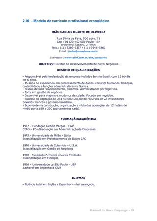 Manual do Novo Emprego - 18
2.10 - Modelo de currículo profissional cronológico
JOÃO CARLOS DUARTE DE OLIVEIRA
Rua Silvia de Faria, 500 apto. 71
Cep : 01120-400 São Paulo - SP
brasileiro, casado, 2 filhos
Tels.: (11) 3289-3357 / (11) 9546-7860
E-mail : jcarlos@novosplanos.com.br
Site Pessoal : www.cvlink.com.br/site/joaocarlos
OBJETIVO: Diretor de Desenvolvimento de Novos Negócios
RESUMO DE QUALIFICAÇÕES
- Responsável pela implantação da empresa Holliday Inn no Brasil, com 12 hotéis
em 6 anos.
- 15 anos de experiência em processamento de dados, recursos humanos, finanças,
contabilidade e funções administrativas na Solvay.
- Pessoa de fácil relacionamento, dinâmico. Administrador por objetivos.
- Forte em gestão de negócios.
- Disponível para viagens e mudança de cidade. Focado em negócios.
- Sucesso na captação de US$ 40.000.000,00 de recursos de 22 investidores
privados, bancos e governo brasileiro.
- Experiente na construção, organização e início das operações de 12 hotéis de
médio porte (80 a 200 apartamentos cada).
FORMAÇÃO ACADÊMICA
1977 – Fundação Getúlio Vargas - FGV
CEAG – Pós-Graduação em Administração de Empresas
1975 - Universidade de Milão - Itália
Especialização em Processamento de Dados CPD
1970 - Universidade de Columbia - U.S.A.
Especialização em Gestão de Negócios
1968 - Fundação Armando Álvares Penteado
Especialização em Finanças
1966 – Universidade de São Paulo - USP
Bacharel em Engenharia Civil
IDIOMAS
- Fluência total em Inglês e Espanhol - nível avançado.
 