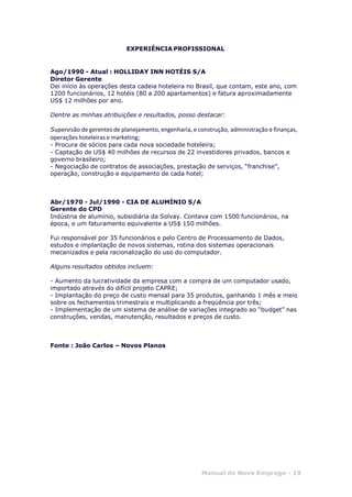 Manual do Novo Emprego - 19
EXPERIÊNCIA PROFISSIONAL
Ago/1990 - Atual : HOLLIDAY INN HOTÉIS S/A
Diretor Gerente
Dei início às operações desta cadeia hoteleira no Brasil, que contam, este ano, com
1200 funcionários, 12 hotéis (80 a 200 apartamentos) e fatura aproximadamente
US$ 12 milhões por ano.
Dentre as minhas atribuições e resultados, posso destacar:
Supervisão de gerentes de planejamento, engenharia, e construção, administração e finanças,
operações hoteleiras e marketing;
- Procura de sócios para cada nova sociedade hoteleira;
- Captação de US$ 40 milhões de recursos de 22 investidores privados, bancos e
governo brasileiro;
- Negociação de contratos de associações, prestação de serviços, “franchise”,
operação, construção e equipamento de cada hotel;
Abr/1970 - Jul/1990 - CIA DE ALUMÍNIO S/A
Gerente do CPD
Indústria de alumínio, subsidiária da Solvay. Contava com 1500 funcionários, na
época, e um faturamento equivalente a US$ 150 milhões.
Fui responsável por 35 funcionários e pelo Centro de Processamento de Dados,
estudos e implantação de novos sistemas, rotina dos sistemas operacionais
mecanizados e pela racionalização do uso do computador.
Alguns resultados obtidos incluem:
- Aumento da lucratividade da empresa com a compra de um computador usado,
importado através do difícil projeto CAPRE;
- Implantação do preço de custo mensal para 35 produtos, ganhando 1 mês e meio
sobre os fechamentos trimestrais e multiplicando a freqüência por três;
- Implementação de um sistema de análise de variações integrado ao “budget” nas
construções, vendas, manutenção, resultados e preços de custo.
Fonte : João Carlos – Novos Planos
 