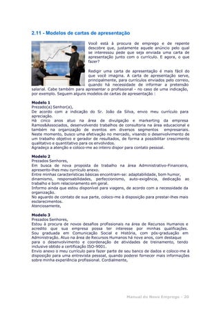 Manual do Novo Emprego - 20
2.11 - Modelos de cartas de apresentação
Você está à procura de emprego e de repente
descobre que, justamente aquele anúncio pelo qual
se interessou pede que seja enviada uma carta de
apresentação junto com o currículo. E agora, o que
fazer?
Redigir uma carta de apresentação é mais fácil do
que você imagina. A carta de apresentação serve,
principalmente, para currículos enviados pelo correio,
quando há necessidade de informar a pretensão
salarial. Cabe também para apresentar o profissional - no caso de uma indicação,
por exemplo. Seguem alguns modelos de cartas de apresentação :
Modelo 1
Prezado(a) Senhor(a),
De acordo com a indicação do Sr. João da Silva, envio meu currículo para
apreciação.
Há cinco anos atuo na área de divulgação e markerting da empresa
Ramos&Associados, desenvolvendo trabalhos de consultoria na área educacional e
também na organização de eventos em diversos segmentos empresariais.
Neste momento, busco uma efetivação no mercado, visando o desenvolvimento de
um trabalho objetivo e gerador de resultados, de forma a possibilitar crescimento
qualitativo e quantitativo para os envolvidos.
Agradeço a atenção e coloco-me ao inteiro dispor para contato pessoal.
Modelo 2
Prezados Senhores,
Em busca de nova proposta de trabalho na área Administrativo-Financeira,
apresento-lhes meu currículo anexo.
Entre minhas características básicas encontram-se: adaptabilidade, bom humor,
dinamismo, responsabilidades, perfeccionismo, auto-exigência, dedicação ao
trabalho e bom relacionamento em geral.
Informo ainda que estou disponível para viagens, de acordo com a necessidade da
organização.
No aguardo de contato de sua parte, coloco-me à disposição para prestar-lhes mais
esclarecimentos.
Atenciosamente,
Modelo 3
Prezados Senhores,
Estou à procura de novos desafios profissionais na área de Recursos Humanos e
acredito que sua empresa possa ter interesse por minhas qualificações.
Sou graduada em Comunicação Social e História, com pós-graduação em
Administração. Atuo na área de Recursos Humanos há nove anos, com destaque
para o desenvolvimento e coordenação de atividades de treinamento, tendo
inclusive obtido a certificação ISO-9001.
Envio anexo o meu currículo para fazer parte de seu banco de dados e coloco-me à
disposição para uma entrevista pessoal, quando poderei fornecer mais informações
sobre minha experiência profissional. Cordialmente,
 