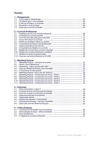 Manual do Novo Emprego - 2
Sumário
1 – Planejamento
1.1 – Como reagir ao desemprego. .................................................................. 03
1.2 – Os pilares para o novo emprego .............................................................. 04
1.3 – A arte de conseguir um emprego. ............................................................. 05
1.4 – Buscando o novo emprego ..................................................................... 06
1.5 – Dicas para o primeiro emprego ................................................................ 07
2 – Currículo Profissional
2.1 – Destaque-se com um currículo profissional .................................................. 08
2.2 – Os truques do currículo perfeito. .............................................................. 10
2.3 – Currículo bem feito pode gerar entrevista. ................................................... 11
2.4 – O que não colocar no currículo. ............................................................... 12
2.5 – Mostre os resultados obtidos na carreira. .................................................... 13
2.6 – A importância do Resumo de Qualificações ................................................. 14
2.7 – Saiba a importância dos idiomas .............................................................. 15
2.8 – A importância do Objetivo no currículo. ...................................................... 16
2.9 – Modelo de currículo para o primeiro emprego. .............................................. 17
2.10 – Modelo de currículo profissional cronológico. ............................................... 18
2.11 – Modelos de cartas de apresentação. ......................................................... 20
2.12 – Faça seu currículo profissional no CVLINK .................................................. 22
3 – Marketing Pessoal
3.1 – Marketing Pessoal : o caminho do sucesso. ................................................. 23
3.2 – Afinal, o que é Networking ? ................................................................... 24
3.3 – Networking : cultive sempre essa rede ! ...................................................... 25
3.4 – Faça seu Marketing Pessoal como estratégia. .............................................. 26
3.5 – A importância do site pessoal .................................................................. 27
3.6 – Marketing Pessoal : como usar seu atributos ................................................ 28
3.7 – Marketing Pessoal – Construindo sua marca – Parte I ..................................... 29
3.8 – Marketing Pessoal – Construindo sua marca – Parte II .................................... 30
3.9 – Marketing Pessoal – Construindo sua marca – Parte III ................................... 32
3.10 – Marketing Pessoal – Construindo sua marca – Parte IV ................................... 34
3.11 – Marketing Pessoal – Construindo sua marca – Parte V .................................... 35
4 – Entrevista
4.1 – Serei entrevistado, e agora ?. ................................................................. 36
4.2 – Conheça técnicas de entrevistas de seleção. ............................................... 37
4.3 – Como ter sucesso na entrevista de emprego. ............................................... 38
4.4 – Perguntas possíveis na entrevista. ............................................................ 39
4.5 – Negociação salarial ............................................................................. 40
4.6 – Atitudes que agradam o entrevistador ........................................................ 41
4.7 – Entrevista de emprego : momento importante ............................................... 42
4.8 – Dicas para uma boa dinâmica de grupo ...................................................... 43
5 – A Nova Empresa
5.1 – O primeiro dia de trabalho na nova empresa. ............................................... 44
5.2 – Administração do tempo : defina prioridades ................................................ 45
5.3 – Dicas de liderança ............................................................................... 46
5.4 – O segredo do sucesso profissional ........................................................... 47
 