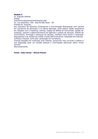 Manual do Novo Emprego - 21
Modelo 4
Dr. Augusto Valente
Diretor
Interforma Assessoria Empresarial Ltda.
Av. Luis Alcântara, 768 - sala 56 São Paulo – SP
Prezado Dr. Augusto,
Sou executivo de Assuntos Corporativos e Comunicação Empresarial com carreira
em escritórios de advocacia e no Banco Banespa, onde adquiri sólida experiência
em relações com a imprensa, clientes, órgãos de defesa do consumidor, gestão de
produtos, suporte a desenvolvimento de agências e postos de serviços, análise de
concorrência, formação e liderança de equipes, interface entre banco e empresas
seguradoras e de cartões de crédito e áreas administrativas. Graduado em Ciências
Jurídicas e Sociais, tenho pós- graduação em Jornalismo.
Visando posições em empresas suas clientes, encaminho meu currículo e estarei à
sua disposição para um contato pessoal e informações adicionais sobre minha
carreira
Atenciosamente,
Fonte : João Carlos – Novos Planos
 