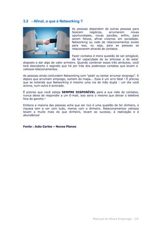 Manual do Novo Emprego - 24
3.2 - Afinal, o que é Networking ?
As pessoas dependem de outras pessoas para
fazerem negócios, arrumarem novas
oportunidades, novas paixões, enfim, para
serem felizes, afinal vivemos em sociedade.
Networking ou rede de relacionamentos existe
para isso, ou seja, para as pessoas se
relacionarem através de contatos.
Fazer contatos é mera questão de ser amigável,
de ter capacidade de se entrosar e de estar
disposto a dar algo de valor primeiro. Quando combinar esses três atributos, você
terá descoberto o segredo que há por trás dos poderosos contatos que levam a
valiosos relacionamentos.
As pessoas ainda confundem Networking com "pedir ou tentar arrumar emprego". E
depois que arrumam emprego, somem do mapa... Esse é um erro fatal ! É preciso
que se entenda que Networking é mesmo uma via de mão dupla : um dia você
aciona, num outro é acionado.
É preciso que você esteja SEMPRE DISPONÍVEL para a sua rede de contatos,
nunca deixe de responder a um E-mail, isso seria o mesmo que deixar o telefone
fora do gancho !
Embora a maioria das pessoas ache que ser rico é uma questão de ter dinheiro, a
riqueza tem a ver com tudo, menos com o dinheiro. Relacionamentos valiosos
levam a muito mais do que dinheiro, levam ao sucesso, à realização e à
abundância!
Fonte : João Carlos – Novos Planos
 