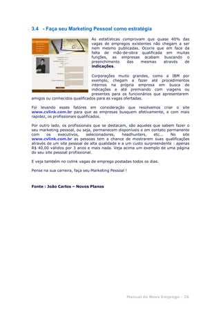 Manual do Novo Emprego - 26
3.4 - Faça seu Marketing Pessoal como estratégia
As estatísticas comprovam que quase 40% das
vagas de empregos existentes não chegam a ser
nem mesmo publicadas. Ocorre que em face da
falta de mão-de-obra qualificada em muitas
funções, as empresas acabam buscando o
preenchimento das mesmas através de
indicações.
Corporações muito grandes, como a IBM por
exemplo, chegam a fazer até procedimentos
internos na própria empresa em busca de
indicações e até premiando com viagens ou
presentes para os funcionários que apresentarem
amigos ou conhecidos qualificados para as vagas ofertadas.
Foi levando esses fatores em consideração que resolvemos criar o site
www.cvlink.com.br para que as empresas busquem efetivamente, e com mais
rapidez, os profissionais qualificados.
Por outro lado, os profissionais que se destacam, são aqueles que sabem fazer o
seu marketing pessoal, ou seja, permanecem disponíveis e em contato permanente
com os executivos, selecionadores, headhunters, etc... No site
www.cvlink.com.br as pessoas tem a chance de mostrarem suas qualificações
através de um site pessoal de alta qualidade e a um custo surpreendente : apenas
R$ 40,00 válidos por 3 anos e mais nada. Veja acima um exemplo de uma página
do seu site pessoal profissional.
E veja também no cvlink vagas de emprego postadas todos os dias.
Pense na sua carreira, faça seu Marketing Pessoal !
Fonte : João Carlos – Novos Planos
 