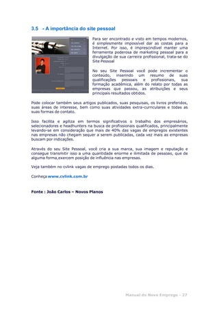 Manual do Novo Emprego - 27
3.5 - A importância do site pessoal
Para ser encontrado e visto em tempos modernos,
é simplesmente impossível dar as costas para a
Internet. Por isso, é imprescindível manter uma
ferramenta poderosa de marketing pessoal para a
divulgação de sua carreira profissional, trata-se do
Site Pessoal
No seu Site Pessoal você pode incrementar o
conteúdo, inserindo um resumo de suas
qualificações pessoais e profissionais, sua
formação acadêmica, além do relato por todas as
empresas que passou, as atribuições e seus
principais resultados obtidos.
Pode colocar também seus artigos publicados, suas pesquisas, os livros preferidos,
suas áreas de interesse, bem como suas atividades extra-curriculares e todas as
suas formas de contato.
Isso facilita e agiliza em termos significativos o trabalho dos empresários,
selecionadores e headhunters na busca de profissionais qualificados, principalmente
levando-se em consideração que mais de 40% das vagas de empregos existentes
nas empresas não chegam sequer a serem publicadas, cada vez mais as empresas
buscam por indicações.
Através do seu Site Pessoal, você cria a sua marca, sua imagem e reputação e
consegue transmitir isso a uma quantidade enorme e ilimitada de pessoas, que de
alguma forma,exercem posição de influência nas empresas.
Veja também no cvlink vagas de emprego postadas todos os dias.
Conheça www.cvlink.com.br
Fonte : João Carlos – Novos Planos
 
