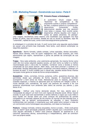 3.08 - Marketing Pessoal - Construindo sua marca - Parte II
Manual do Novo Emprego - 30
Primeiro Passo: a Embalagem
O publicitário Chuck Lieppe dizia:
"Aparentar ter competência é tão
importante quanto a própria competência".
De fato, o aspecto externo é o primeiro que
observamos. Comprando frutas,
selecionamos aquelas que nos parecem
mais belas e viçosas. Num evento social,
disparamos olhares àqueles com trajes e
cortes de cabelo atraentes. Ao planejar
uma viagem, escolhemos como destino uma localidade cuja paisagem nos faça
brilhar os olhos, seja ela bucólica, dotada de rios ou dunas ou florestas; seja ela
"urbanóide", repleta de luzes, cores e sons tecnologicamente pulsantes.
A embalagem é o princípio de tudo. E você nunca terá uma segunda oportunidade
de causar uma primeira boa impressão. Para tanto, você deverá contemplar os
seguintes aspectos :
Aparência : Banho tomado, cabelo cortado, unhas aparadas, dentes escovados.
Parece óbvio demais, mas há quem negligencie isso. Estes eventos, por mais
elementares que sejam, representam o ponto de partida da construção de sua
imagem.
Trajes : Para cada ambiente, uma vestimenta apropriada. Da mesma forma como
você não irá à praia calçando sapatos sociais, um bom terno ou tailler é a melhor
recomendação para o dia-a-dia no trabalho. Combinar cores e tecidos é menos
complicado do que possa parecer. Além disso, você deve priorizar o conforto e a
praticidade. Roupas adequadas podem compensar uma baixa estatura, disfarçar um
excesso de peso. E muito cuidado com o casual day, aquelas sextas-feiras insanas
nas quais muita gente se revela de forma comprometedora.
Acessórios : Anéis, correntes, brincos, pulseiras, enfim, acessórios diversos, são
permitidos desde que utilizados de forma regrada. É importante também
acompanhar o bom senso da moda. Abotoaduras para os rapazes, apenas em
ocasiões especiais, o mesmo se aplicando para as mulheres em relação a jóias. E
muita atenção com cosméticos. Há quem use perfume de maneira a ter sua
presença reconhecida num ambiente pelo rastro de aromas (ou odores...) que
deixa no ar.
Etiqueta : Edificar uma marca demanda estudo. Por isso, atente para a
necessidade de adquirir um bom livro com regras de etiqueta social. Afinal, haverá
ocasião na qual você será apresentado a tantos talheres e copos que suas mãos e
boca ficarão em dúvida sobre por onde começar. Há profissionais de grande
competência no mercado capazes de lhe ensinar as normas da boa etiqueta que, a
propósito, não se aplicam exclusivamente às refeições, é claro. Enquanto
conferencista, por exemplo, é importante que você saiba como compor a mesa de
um cerimonial e como homenagear aos presentes, com base na hierarquia.
Postura : Cabeça inclinada, ombros arqueados, tronco curvado... Onde você pensa
que vai assim? Qual percepção pretende conferir àqueles que o encontram? Seria
você alguém derrotado e infeliz? Uma postura elegante ao assentar-se e ao
caminhar demonstra altivez, autoconfiança e independência, além de contribuir
com sua própria saúde.
 