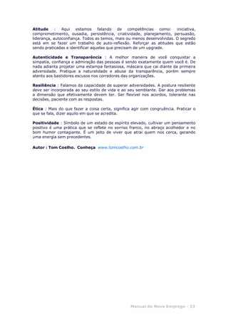 Manual do Novo Emprego - 33
Atitude : Aqui estamos falando de competências como: iniciativa,
comprometimento, ousadia, persistência, criatividade, planejamento, persuasão,
liderança, autoconfiança. Todos as temos, mais ou menos desenvolvidas. O segredo
está em se fazer um trabalho de auto-reflexão. Reforçar as atitudes que estão
sendo praticadas e identificar aquelas que precisam de um upgrade.
Autenticidade e Transparência : A melhor maneira de você conquistar a
simpatia, confiança e admiração das pessoas é sendo exatamente quem você é. De
nada adianta projetar uma estampa fantasiosa, máscara que cai diante da primeira
adversidade. Pratique a naturalidade e abuse da transparência, porém sempre
atento aos bastidores escusos nos corredores das organizações.
Resiliência : Falamos da capacidade de superar adversidades. A postura resiliente
deve ser incorporada ao seu estilo de vida e ao seu semblante. Dar aos problemas
a dimensão que efetivamente devem ter. Ser flexível nos acordos, tolerante nas
decisões, paciente com as respostas.
Ética : Mais do que fazer a coisa certa, significa agir com congruência. Praticar o
que se fala, dizer aquilo em que se acredita.
Positividade : Símbolo de um estado de espírito elevado, cultivar um pensamento
positivo é uma prática que se reflete no sorriso franco, no abraço acolhedor e no
bom humor contagiante. É um jeito de viver que atrai quem nos cerca, gerando
uma energia sem precedentes.
Autor : Tom Coelho. Conheça www.tomcoelho.com.br
 