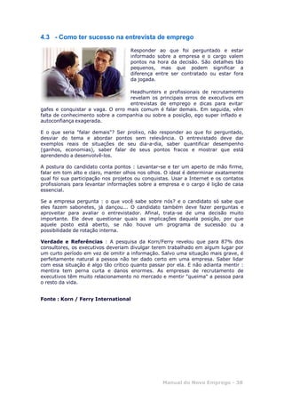 Manual do Novo Emprego - 38
4.3 - Como ter sucesso na entrevista de emprego
Responder ao que foi perguntado e estar
informado sobre a empresa e o cargo valem
pontos na hora da decisão. São detalhes tão
pequenos, mas que podem significar a
diferença entre ser contratado ou estar fora
da jogada.
Headhunters e profissionais de recrutamento
revelam os principais erros de executivos em
entrevistas de emprego e dicas para evitar
gafes e conquistar a vaga. O erro mais comum é falar demais. Em seguida, vêm
falta de conhecimento sobre a companhia ou sobre a posição, ego super inflado e
autoconfiança exagerada.
E o que seria "falar demais"? Ser prolixo, não responder ao que foi perguntado,
desviar do tema e abordar pontos sem relevância. O entrevistado deve dar
exemplos reais de situações de seu dia-a-dia, saber quantificar desempenho
(ganhos, economias), saber falar de seus pontos fracos e mostrar que está
aprendendo a desenvolvê-los.
A postura do candidato conta pontos : Levantar-se e ter um aperto de mão firme,
falar em tom alto e claro, manter olhos nos olhos. O ideal é determinar exatamente
qual foi sua participação nos projetos ou conquistas. Usar a Internet e os contatos
profissionais para levantar informações sobre a empresa e o cargo é lição de casa
essencial.
Se a empresa pergunta : o que você sabe sobre nós? e o candidato só sabe que
eles fazem sabonetes, já dançou... O candidato também deve fazer perguntas e
aproveitar para avaliar o entrevistador. Afinal, trata-se de uma decisão muito
importante. Ele deve questionar quais as implicações daquela posição, por que
aquele posto está aberto, se não houve um programa de sucessão ou a
possibilidade de rotação interna.
Verdade e Referências : A pesquisa da Korn/Ferry revelou que para 87% dos
consultores, os executivos deveriam divulgar terem trabalhado em algum lugar por
um curto período em vez de omitir a informação. Salvo uma situação mais grave, é
perfeitamente natural a pessoa não ter dado certo em uma empresa. Saber lidar
com essa situação é algo tão crítico quanto passar por ela. E não adianta mentir :
mentira tem perna curta e danos enormes. As empresas de recrutamento de
executivos têm muito relacionamento no mercado e mentir "queima" a pessoa para
o resto da vida.
Fonte : Korn / Ferry International
 