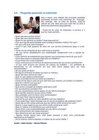 Manual do Novo Emprego - 39
4.4 - Perguntas possíveis na entrevista
Veja a seguir uma seleção das principais questões
levantadas durante uma entrevista de emprego.
Mas atenção, não se trata de decorar, trata-se
apenas de uma ideia para que você não vá para a
entrevista totalmente despreparado.
- Conte-me de você. As empresas, a carreira e o
que fez nesse período...
- Quais são seus pontos fortes?
- Quais são seus pontos fracos?
- Quem foi seu gerente ou diretor? Pode descrevê-lo?
- Com que tipo de personalidade você consegue trabalhar melhor? Por que?
- Por que você quer este emprego?
- Como é que você gostaria de estar em sua carreira profissional daqui a cinco
anos?
- Conte-me da conquista de que você mais se orgulha.
- De que forma estabeleceria sua credibilidade rapidamente com a equipe de
trabalho?
- Como sentiria-se trabalhando para alguém que conhecesse menos do que você?
- Como descreveria a empresa ideal para se trabalhar?
- O que atraiu-lhe a esta empresa?
- O que você procura em termos de desenvolvimento de sua carreira profissional?
- O que você procura em termos de cultura de trabalho : um ambiente já
estruturado ou um ambiente em que você tenha espaço para ser mais
empreendedor?
- De que gosta de fazer?
- Dê alguns exemplos de idéias que teve ou realizou.
- Quais são seus sonhos de vida?
- Qual é o seu objetivo profissional?
- Como você descreveria seu estilo de trabalhar?
- Conte-me de algum caso em que você teve que resolver um conflito no trabalho.
- Qual foi o último livro que leu?
- Quais revistas você gosta?
- Qual seria a situação de trabalho ideal para você?
- Por que devemos contratar-lhe?
- De que característica menos gostou de seu último emprego?
- Qual opinião você tem do seu último chefe?
- Que avaliação você me daria como entrevistador?
- Você quer fazer alguma pergunta?
- Quando foi que sentiu-se mais satisfeito com seu trabalho?
- O que pode fazer neste emprego que os outros candidatos não poderiam fazer?
- Quais são as três coisas positivas que seu último chefe contaria de você?
- Qual é a coisa negativa que seu último chefe contaria de você?
- Qual é o salário e os benefícios que você procura?
- Quais foram suas responsabilidades em seu último emprego?
- Que conhecimento tem desta empresa?
- Que referências tem de nossa empresa?
- Quanto tempo levará para você poder começar a fazer uma contribuição
significativa ao trabalho?
- Se for preciso, estaria disposto a instalar-se em outra cidade ?
Fonte : João Carlos – Novos Planos
 