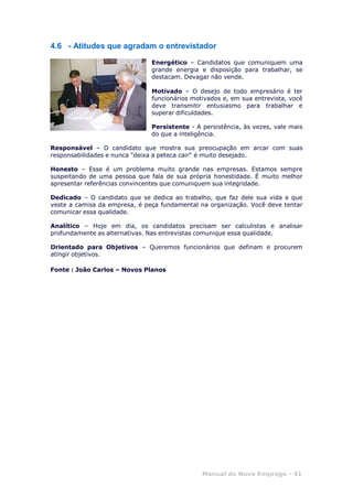 Manual do Novo Emprego - 41
4.6 - Atitudes que agradam o entrevistador
Energético – Candidatos que comuniquem uma
grande energia e disposição para trabalhar, se
destacam. Devagar não vende.
Motivado – O desejo de todo empresário é ter
funcionários motivados e, em sua entrevista, você
deve transmitir entusiasmo para trabalhar e
superar dificuldades.
Persistente - A persistência, às vezes, vale mais
do que a inteligência.
Responsável – O candidato que mostra sua preocupação em arcar com suas
responsabilidades e nunca "deixa a peteca cair" é muito desejado.
Honesto – Esse é um problema muito grande nas empresas. Estamos sempre
suspeitando de uma pessoa que fala de sua própria honestidade. É muito melhor
apresentar referências convincentes que comuniquem sua integridade.
Dedicado – O candidato que se dedica ao trabalho, que faz dele sua vida e que
veste a camisa da empresa, é peça fundamental na organização. Você deve tentar
comunicar essa qualidade.
Analítico – Hoje em dia, os candidatos precisam ser calculistas e analisar
profundamente as alternativas. Nas entrevistas comunique essa qualidade.
Orientado para Objetivos – Queremos funcionários que definam e procurem
atingir objetivos.
Fonte : João Carlos – Novos Planos
 