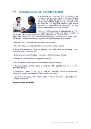 Manual do Novo Emprego - 42
4.7 - Entrevista de emprego : momento importante
A entrevista de emprego é o momento mais
importante do processo seletivo. Se você chegou
até aqui, já pode se sentir um vitorioso, pois
passou pela primeira etapa, que é a triagem inicial
de currículos, e a segunda, chamada por muitas
empresas e consultorias de entrevista de pré-
seleção, normalmente feita por telefone.
Todos os selecionadores e especialistas em RH
concordam em um ponto: para obter sucesso na
entrevista, é fundamental conhecer, antes de mais nada a você mesmo.
Agora não adianta mais ficar sofrendo por antecipação ou imaginando como será a
entrevista. Esqueça o seu histórico profissional por um tempo e fique atento:
- Chegue 10 a 15 minutos antes do horário combinado.
- Não fale mal do seu emprego anterior, mesmo na sala de espera.
- Trate educadamente todas as pessoas que você falar na empresa, evite
gracinhas, tipo "meu anjo", etc...
- Evite fumar, mascar chicletes, roer unhas e olhar demais no relógio.
- Desligue o celular assim que chegar na empresa.
- Não dê vexame: saiba o nome e cargo exato do entrevistador.
- Reserve tempo suficiente para a entrevista. Não agende mais do que dois
processos por dia.
- Finalmente chegou a sua vez e você foi chamado. Tenha autoconfiança,
demonstre energia e entusiasmo. Saiba vender seu peixe!
- Durante a entrevista, reflita bem antes de responder. Não se precipite, mas
também não enrole.
Fonte : Camila Micheletti
 