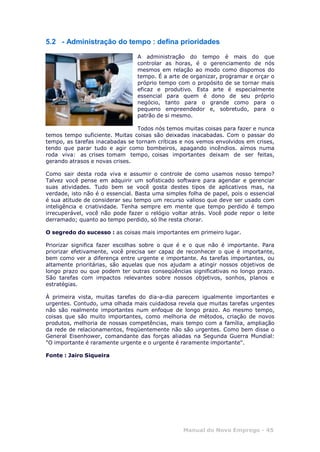 Manual do Novo Emprego - 45
5.2 - Administração do tempo : defina prioridades
A administração do tempo é mais do que
controlar as horas, é o gerenciamento de nós
mesmos em relação ao modo como dispomos do
tempo. É a arte de organizar, programar e orçar o
próprio tempo com o propósito de se tornar mais
eficaz e produtivo. Esta arte é especialmente
essencial para quem é dono de seu próprio
negócio, tanto para o grande como para o
pequeno empreendedor e, sobretudo, para o
patrão de si mesmo.
Todos nós temos muitas coisas para fazer e nunca
temos tempo suficiente. Muitas coisas são deixadas inacabadas. Com o passar do
tempo, as tarefas inacabadas se tornam críticas e nos vemos envolvidos em crises,
tendo que parar tudo e agir como bombeiros, apagando incêndios. aímos numa
roda viva: as crises tomam tempo, coisas importantes deixam de ser feitas,
gerando atrasos e novas crises.
Como sair desta roda viva e assumir o controle de como usamos nosso tempo?
Talvez você pense em adquirir um sofisticado software para agendar e gerenciar
suas atividades. Tudo bem se você gosta destes tipos de aplicativos mas, na
verdade, isto não é o essencial. Basta uma simples folha de papel, pois o essencial
é sua atitude de considerar seu tempo um recurso valioso que deve ser usado com
inteligência e criatividade. Tenha sempre em mente que tempo perdido é tempo
irrecuperável, você não pode fazer o relógio voltar atrás. Você pode repor o leite
derramado; quanto ao tempo perdido, só lhe resta chorar.
O segredo do sucesso : as coisas mais importantes em primeiro lugar.
Priorizar significa fazer escolhas sobre o que é e o que não é importante. Para
priorizar efetivamente, você precisa ser capaz de reconhecer o que é importante,
bem como ver a diferença entre urgente e importante. As tarefas importantes, ou
altamente prioritárias, são aquelas que nos ajudam a atingir nossos objetivos de
longo prazo ou que podem ter outras conseqüências significativas no longo prazo.
São tarefas com impactos relevantes sobre nossos objetivos, sonhos, planos e
estratégias.
À primeira vista, muitas tarefas do dia-a-dia parecem igualmente importantes e
urgentes. Contudo, uma olhada mais cuidadosa revela que muitas tarefas urgentes
não são realmente importantes num enfoque de longo prazo. Ao mesmo tempo,
coisas que são muito importantes, como melhoria de métodos, criação de novos
produtos, melhoria de nossas competências, mais tempo com a família, ampliação
da rede de relacionamentos, freqüentemente não são urgentes. Como bem disse o
General Eisenhower, comandante das forças aliadas na Segunda Guerra Mundial:
"O importante é raramente urgente e o urgente é raramente importante".
Fonte : Jairo Siqueira
 