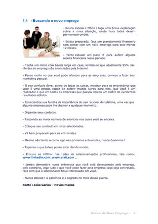 Manual do Novo Emprego - 6
1.4 - Buscando o novo emprego
- Reuna esposa e filhos e faça uma breve explanação
sobre a nova situação, nesta hora todos devem
permanecer unidos.
- Esteja preparado, faça um planejamento financeiro
sem contar com um novo emprego para pelo menos
12 meses.
- Tente estudar um plano B para auferir alguma
receita financeira nesse período.
- Tenha um micro com banda larga em casa, lembre-se que atualmente 95% das
ofertas de emprego são anunciadas pela Internet.
- Pense muito no que você pode oferecer para as empresas, comece a fazer seu
marketing pessoal.
- O seu currículo deve, acima de todas as coisas, mostrar para os empresários que
você é uma pessoa capaz de auferir muitos lucros para eles, que você é um
realizador e que em todas as empresas que passou deixou um rastro de excelentes
resultados obtidos.
- Conscientize sua família da importância do uso racional do telefone, uma vez que
alguma empresa pode lhe chamar a qualquer momento.
- Organize seus contatos.
- Responda ao maior número de anúncios nos quais você se encaixa.
- Coloque seu currículo em sites selecionados.
- Vá bem preparado para as entrevistas.
- Mesmo não tendo retorno logo nas primeiras entrevistas, nunca desanime !
- Repense o que talvez possa estar dando errado.
- Procure se infiltrar nas redes de relacionamentos profissionais, tais como:
www.linkedin.com, www.via6.com ...
- Jamais demonstre numa entrevista que você está desesperado pelo emprego,
pelo contrário, diga tudo o que você pode fazer pela empresa caso seja contratado,
faça com que o selecionador fique interessado em você.
- Nunca desista ! A paciência é o segredo no meio dessa guerra.
Fonte : João Carlos – Novos Planos
 