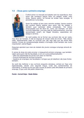 Manual do Novo Emprego - 7
1.5 - Dicas para o primeiro emprego
É difícil entrar no mercado de trabalho sem ter experiência. Para
quem não conseguiu sequer fazer um estágio, então, mais
ainda. Mesmo assim, há formas de driblar essa situação. A
persistência é uma delas.
Quem fez estágio já tem meio caminho andado. Vamos mostrar
que existem alguns atalhos para quem não fez estágio e
também quer participar dessa competição. "Há outras
preocupações que ele deve ter, como, por exemplo, um bom
currículo elaborado, uma boa rede de relacionamentos, uma boa
apresentação social", diz Magali Silvestre, especialista em
estágio e carreira.
Se você acabou de se formar seu currículo não vai ser vasto,
mas deve ser honesto. E não se esqueça de revisar antes de enviar. "Não colocar
nada, absolutamente nada no currículo que não seja algo que ele tenha feito
mesmo. Cursos de complementação aliados à formação inicial também são muito
importantes", alerta Magali.
Pesquisas apontam que mais da metade dos jovens consegue emprego através de
contatos.
E vamos às dicas de onde arrumar o inesquecível primeiro emprego, que também
valem para quem não fez faculdade, e sim um curso profissionalizante :
- Olhe nos classificados do jornal e em sites na internet;
- Procure empresas de recursos humanos;
- Quadros de empregos nas faculdades e amigos que já trabalham são boas fontes
também.
Se você não melhorar o seu currículo enquanto estudava, comece já. Faça uma
especialização, estude uma segunda língua, cuide dos conhecimentos de
informática. E lembre-se de que todo mundo já passou pela dificuldade do primeiro
emprego. O que você não pode é desanimar.
Fonte : Jornal Hoje - Rede Globo
 