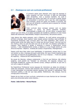 Manual do Novo Emprego - 8
2.1 - Destaque-se com um currículo profissional
O primeiro passo para disputar uma vaga de emprego é
saber preparar um bom currículo. A falta de informação
pode atrapalhar, mas o excesso também. Se você é
daqueles que acham que fazer um currículo é sentar diante
do computador e escrever tudo o que fez, está enganado.
Para começar, pense em quem vai receber o currículo; ele
tem que ser atraente o suficiente para a pessoa ter vontade
de ler até o final.
Todo currículo deve começar sempre com os dados
pessoais: o nome, de forma bastante evidente,
nacionalidade e estado civil. Se tem filhos, a pessoa deve
colocar que tem filhos. E os dados completos de residência, telefone e E-mail. Esses
dados são essenciais. Naturalidade, filiação e documentos, não precisa colocar.
Logo abaixo dos dados pessoais, vem o Objetivo. Se você estiver procurando o
primeiro emprego, deve explicar neste espaço porque escolheu essa profissão. É
importante direcionar esse currículo para uma área específica, pelo menos. A
pessoa pode ainda não saber qual é o cargo que ela quer ocupar, mas tem que ter
em mente a área na qual ela acha que vai se dar bem. As pessoas confundem e
colocam "Meu objetivo é ajudar a empresa a crescer e desenvolver minha
carreira..." está completamente errado, o objetivo é a sua função dentro de uma
área da empresa - Objetivo : Analista de Custos e Orçamentos / Planejamento.
Depois você deve falar sobre suas habilidades; é importante, porque isso é o que
vai manter ou não o interesse de quem está lendo. Por isso é muito importante que
você faça um Resumo de Qualificações, isso em 5 ou 6 tópicos : - Forte em gestão
de negócios, - Pessoa de fácil relacionamento...
No grupo de Idiomas, coloque exatamente o nível da sua fluência, não adianta
enganar, você poderá ser "testado" na entrevista. Em seguida, coloque sua
Formação Acadêmica, quanto aos demais cursos, coloque somente os que tem a
ver com a vaga em questão.
Na Experiência Profissional nunca esqueça de mencionar as datas de entrada e
saída das empresas, comece pela empresa mais recente. Coloque suas atribuições
e suas realizações, as empresas adoram pessoas com atitude e realizadoras. Não
mencione salário, a não ser que seja pedido. Referências, não coloque, leve-as
consigo para a entrevista.
Depois de ter feito um bom currículo, certamente as suas chances de ser chamado
para uma entrevista serão muito maiores...
Fonte : João Carlos – Novos Planos
 