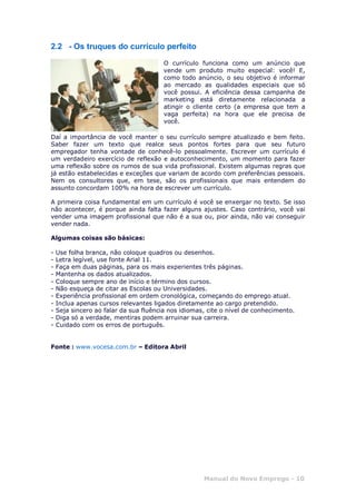 Manual do Novo Emprego - 10
2.2 - Os truques do currículo perfeito
O currículo funciona como um anúncio que
vende um produto muito especial: você! E,
como todo anúncio, o seu objetivo é informar
ao mercado as qualidades especiais que só
você possui. A eficiência dessa campanha de
marketing está diretamente relacionada a
atingir o cliente certo (a empresa que tem a
vaga perfeita) na hora que ele precisa de
você.
Daí a importância de você manter o seu currículo sempre atualizado e bem feito.
Saber fazer um texto que realce seus pontos fortes para que seu futuro
empregador tenha vontade de conhecê-lo pessoalmente. Escrever um currículo é
um verdadeiro exercício de reflexão e autoconhecimento, um momento para fazer
uma reflexão sobre os rumos de sua vida profissional. Existem algumas regras que
já estão estabelecidas e exceções que variam de acordo com preferências pessoais.
Nem os consultores que, em tese, são os profissionais que mais entendem do
assunto concordam 100% na hora de escrever um currículo.
A primeira coisa fundamental em um currículo é você se enxergar no texto. Se isso
não acontecer, é porque ainda falta fazer alguns ajustes. Caso contrário, você vai
vender uma imagem profissional que não é a sua ou, pior ainda, não vai conseguir
vender nada.
Algumas coisas são básicas:
- Use folha branca, não coloque quadros ou desenhos.
- Letra legível, use fonte Arial 11.
- Faça em duas páginas, para os mais experientes três páginas.
- Mantenha os dados atualizados.
- Coloque sempre ano de início e término dos cursos.
- Não esqueça de citar as Escolas ou Universidades.
- Experiência profissional em ordem cronológica, começando do emprego atual.
- Inclua apenas cursos relevantes ligados diretamente ao cargo pretendido.
- Seja sincero ao falar da sua fluência nos idiomas, cite o nível de conhecimento.
- Diga só a verdade, mentiras podem arruinar sua carreira.
- Cuidado com os erros de português.
Fonte : www.vocesa.com.br – Editora Abril
 
