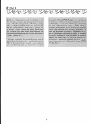 �cção 4
filiando-nos à Igreja e perseverando em obediência e refi­
dão até o fim. As pessoas que desse modo comem de sua
carne e bebem de seu sangue, terão a vida eterna, o que sig­
nifica a exaltação no mais elevado dos céus do mundo celes­
tial. Por exemplo, falando à antiga Israel, o Apóstolo Pau­
l�.'
'i
declarou: "E todos comeram dum mesmo manjar espiri�
tual e beberam todos duma mesma bebida espiritual, por­
que bebiam da pedra espiritual que os seguia; e a pedra era
Cristo. (I Coríntios 10:3-4.)
Os santos tomam sobre si o nome de Cristo nas águas do
batismo (isto é, aceitam-no total e completamente como o
Filho de Deus e Salvador dos homens), e nessa ocasião fa­
zem o convênio de guardar seus mandamentos e obedecer
96
às suas leis. (Mosias 18:7-22.) Para fazer com que os santos
se lembrassem continuamente de sua obrigação de aceitá-lo
e obedecer-lhe - ou em outras palavras, que comessem da
sua carne e bebessem do seu sangue - o Senhor instituiu a
ordenança do sacramento, à qual, realizada em lembranç
de sua carne dilacerada e do seu sangue derramado, é
meio que proporciona aos homens a oportunidade de fo -
mal e repetidamente asseverarem sua c;nça na divindade
de Cristo e afirmarem sua firme determinação de servi-lo e
guardar seus mandamentos; ou, em outras palavras, nes­
sa ordenança - num sentido espiritual, não literal - os ho­
mens comem de sua carne e bebem do seu sangue. (DNTC,
Vol. 1, p. 358.)
 