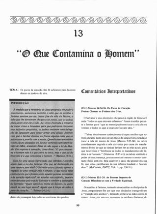13
"® <laut �ontamína o �otntm"
TEMA: Os puros de coração têm fé suficiente para fazerem
descer os poderes do céu.
À m�d�dtr que � ministério de Jesusprl!gredia empoder �...
testemunho,.;;,al:lit{entava também o óilio que os escribas e
fariseU$ sentiam n ele. Nessa {ase da vida do Mestre, o
ódio que lhe devotavam chegou a
planejaram tirar-ihe a vJda.'Ao ve frustrada a tentativa
de trazer 'Jesus a Jerusalém para que pudessem cQfJ,sutpar
seus neltmd(l$propósitos, os judeus enviaram uma d�l�gà­
çdo de Jtttusalém para tentar armar uma cilada, fazendo
com hor dissesse ou yflzesse alguma coisa que os ·
autorizOS$e apuni-lo com a moríe. Quando esses emissários
iram alguns discípulos êlo pr comendo -sem terem la-
vado as miJoS, acusatam Jesus de nilo seguir 'ft Moi-
sés. Em, resposta à aCJ!SaÇãO, Jesus disse: u(y 'ontami-
na ·Ó homem niio é o que entra na boca, mas o que sai da
issQ é;. que contamina o homem . " (M,_ateu$ 15:11.1
r.,ovaCdo que ofendeu e acendeu
ainda mais a ira,do us. Por que tal declaraçdo era
u� censura para eles? O Sa vador eSfavlfj<ilando apen(IS a
respeito de uma verdade bela e simp./es. Q fDl.t havia nesse
· ensinamento que ofen(Jeu tanto aquelaspessoas desonestQS
e de ciirllÇdo hi[i(Jcrita? Ao estudar este capitulo, procure.
entender e vras do Salvador.e também a declaraÇão
do· Solmista: subirá ao monte.do Senhor, ou quem·
esttird no seu lugar santo? AqutJe que é limpo de mãos e
J!U1P • coraçllo• • • " (SalmÓS 24:3,4�1
Antes de prosseguir leia todas as escrituras do quadro:
99
�ottttntários 3Jnterpretatíbos
(13-1) Mateus 14:34-36. Os Puros de Coração
Podem Chamar os Poderes dos Céus.
O Salvador e seus discípulos chegaram à região de Genesaré
onde "todos os que estavam enfermos" foram trazidos peran­
te o Senhor para "que ao menos pudessem tocar a orla de seu
vestido; e todos os que a tocavam ficavam sãos."
"Talvez eles tivessem conhecimento de que a mulher que so­
frera durante doze anos de um fluxo de sangue fora curada ao
tocar a orla do manto de Jesus (Marcos 5:25-34); ou talvez
considerassem sagrada a orla da túnica por causa do manda­
mento divino de que as túnicas deviam ter as orlas azuis, para
que Israel visse e ''lembrasse de todos os mandamentos do Se­
nhor e os fizessem." (Números 1 5:37-41); ou talvez sentindo o
poder de sua presença, procurassem até mesmo o menoT con­
tacto fisico com ele. Seja qual for o caso, tão grande era sua
fé, que todos partilharam da sua infinita bondade e ficaram
sãos." (McConkie, DNTC, Vol. 1 . pp. 350-51 .)
(13-2) Mateus 15:1-20. As Pessoas Impuras de
Coração Ofendem-se com a Verdade Espiritual.
Os escribas é fariseus, tentando desacreditar os discípulos de
Jesus, perguntaram-lhe por que seus discípulos transgrediram
a "tradição dos anciãos", deixando de lavar as mãos antes de
comer. Jesus, por sua vez, censurou os escribas e fariseus, di-
 