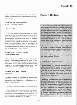 ruptos e apóstatas e no devido tempo serão arrancados" pelas
verdades que o Senhor e os profetas proclamam. (Ver DNTC,
Vol. 1. p. 368.)
(13-7) Mateus 15:22. Qual é o Significado
da Frase "Uma Mulher Cananéia" ?
Leia Marcos 7:26
"Uma mulher, sabendo da presença do Mestre em sua pró­
pria terra, veio pedir-lhe um favor. Marcos nos diz que ela era
grega, ou mais literalmente, uma gentia que falava grego, e,
por nacionalidade, síro-fenícia; Mateus diz que era ' uma mu­
lher cananéia'; estas afirmações concordam entre si, uma vez
que os fenícios eram de descendência cananéia. Os evangelistas
deixam claro o fato de que esta mulher era pagã ou gentia de
nascimento; e sabemos que entre os povos assim classificados,
os. cananeus gozavÇtm de um descrédito particular entre os ju­
deus" (Talmage, Jesus, o Cristo, p. 343.)
(13-8) Mateus 15:24. Quem Eram as Ovelhas
Perdidas da Casa de Israel?
Neste caso, Jesus está-se referindo aos judeus. O evangelho
devia ser "oferecido aos judeus antes de ser levado aos gen­
tios. O ministério mortal de Jesus era para Israel, e não para as
outras nações. Ao curar essa ou qualquer outra pessoa de na­
ção gentia ele o fez por dispensação especial devido a uma
grande fé." (Ver McConkie, DNTC, Vol. 1 , p. 37 1 .)
(13-9) Quem são os "Cães" Citados em
Mateus 15:26?
A palavra grega que foi traduzida nessa passagem como
"cães" é Kunariois, que é o diminutivo da palavra e seria me­
lhor traduzida como "cachorrinhos." Um comentador da Bí­
blia nota o significado disso:
"Os rabinos freqüentemente tratavam os gentios de cães. . .
"(Jesus) não disse 'cães' mas 'cachorrinhos' , isto é , domés­
ticos, cães de estimação, e a mulher aproveitou-se disso, argu­
mentando que se os gentios eram cães da casa, então têm o di­
reito de alimentar-se com as migalhas que caem da mesa de seu
dono." (Dummelow, Commerttary, pp. 678-79.)
101
Qtapítulo 13
Jlonto� a �onberar
Versiculos 34�35_. 'Por que razão potu:as ,slJo .escoli!Jdas
para receber os poderes.dos céus?
�á leu a respeito da senhora que tocou a
deJesusefoi cur.ada, e também sobre a mu­
(.:11Jrfl:Jrl·tnrufotcurada de um esp(ri(o m(Jligno. �
�.....'-" , 6.6.1:/1. :36 se aplica a essas pessoas? A fé extraor­
(Jfnáríà que de�traram era proveniente de sua retidão
nessoal? De que modo afé, a retidão e ·os podereS: i[o ·céu
estão intimamente relacionados? ·
·
Versfculo 37. De que modo es.s�. vers�
.
,
St1 do problema dos ;escribai·efaris.e
cill osfariseus consideravatn.: ú.m háln�"
servou como eles se preocúpavaln mai, ·a lim�ia exte-
• - ·.w . . "':&..: . . . � ' �
riordo que CO.m a pureza int:ériOr?·�c�J':<!Uf;,COntamina O ho-
mem·nao e o que entra ná b9êt�/mas �·:q��;said4 bóta, isso !
é o que contomil7a o homem.·., (Mate'US 15:11.) E�amine
·Mateus 15:17-20. Para apreciar melhor esta mÍixiina de Je-
. sus.,. e en.tenaer çomo esseprincipio pode aplicar-se ii sua·:yi-:
dÍl/ '::consldere tsta ,éita�Oo ·aa Élder:Biuce R. McConkie/�,"""' . - .. .. . .... '
 