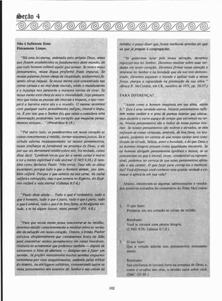 �eção 4
HHá uma)ei eteffl(j� .ofdt!nada pelo próprio Deus, antes
queios;em ·;stabele�ÚJos osfundamentos des e mundo, de'i!! ' ' 'l •yf ' '
que todo hofnem,éolherá aquilo que semear. Se temos maus
pensamentos, nossa'lfnguq proferirá frases impuras. Se
nossaspalav.r(Jsforem cheias de iniqUidade, acabaremosfa­
z�ndo Obras infquas. Se nossa mente está �oncentrada nas
coisas carnais e no mal deste mundo, entiJo o mu11danismo
e a injustiça nos pareceriJo a maneira correta de viver. Se
nossa mente está cheia desexo e imoralirJade, logoP.eilsf:ire­
mos que todas aspessoas são imorais e zmpuras, e isso rom- .
perá a barreira entre 11:ós e o mundo. O mesmo acontec�,;:
i
" com qualquer outro procedimento indigno, .imo .� u��, ·
ro. Épor isto que o.Senhor diz que odeia e. considerà .a·�1
abominação poisuirmos 'um cor(lção que maqkina p�nsa-
1 • . q .
m,entos viciosos. . .
,
(Provérbios 6:18.)
�·
uPor outro lado, se ponderarmos em nosso coração as
coisas concernentes à retidão, tornar-nos-emosjustos. Se a
virtude adorna incessant.eme.nte o�· nossos pensamentos,
nossa çonfill!Jça'se fortalecerá na presença de Deus, e ele
por sua vez derratnarll retidão sobre nós. Na verdade, como
disse Jacó: 'Lembraiivos de que ter a mente carnal é morte
e ter a mente esplrlfukl é<�ida eterná! (2 Néfi 9:38.) e tam­
bém como deelarou,vpaulo: 'Não erreis: Deus nllo se deixa
escarnecer;. porque. tudo o que o homem semear, isso tam- ·
bém ceifard. Porque o qúe semeia ntr sua éarne, -aa carne
ceifará.a corrupÇão; mas o que semeia nu Es_nirito, ao Espf­
rito ceifará a vida ete a! (Gálatas '6;1'r!8.)
'Para que nossa mente possa oncentrar-se na ·fetià/Jo,
devemo} decidir conscientemente a meditar.sobre as verda-
·'des da salvaçlo em nosso coraçdo.. Ontem, o lrmilo Packe
soticitou elctqfientemente.que cant4ssemos hinos de Siilo
para concentrar nossos wnsamentos em coisas louváveis.
Gostada de acresce#tar que.poi:Jemos também - depQis de
. : al,entut.a -;- designar-nos a Jazer um
"'ntalmente muitos sermDes enquanto
caminhavapor··li, ongestioriadas, andando pelas tnlhas
do deserto, O!l'em lugares solitqrios, concentrando assim os
mell$ pensamentO$ 1l0S assuntOS do Senhor e nas coisizs da
• ój:
102
 