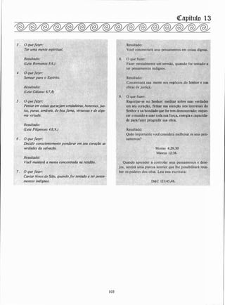 3 . O que fazer:
4 .
Resultado:
(Leia Gálatas 6:7,8)
5 . o q�eJazer:
Pensar em c�isas quesejam verdczdeiras. honestas, jus­
tiís, puras, amáveis,. de üoaja;,a� virtÜosas e de algu-
ma virtude.
·'
Resultado:
: (Lêia Filipenses 4:8,9.) ·
· 6 : O que fazer: ,
Decidir conscientemente ponderar eri:l�eu coraçtio as
verdades da salvaçtio.
Resultado:
Voe� ma11;terá a mente concentrada na retidtio.
7 . O que faier: , J:r,
Cantqr hinos de Sião, quand�/or tentado a terpens(l- ·
mentos indignos.
· ·
103
Concentrará súa mente nos n�gócios .ao Se�hor
'
e nas
obras de justjça.
'·
9. O que fa�er:
Regozijar�se no Senhor_: meditar �obre suas verdades
-em seu coração, firmar súa atenção nps •interesses do
Senhor e na bondadé que lhe ietn demoqstrado; esque­
cer o mundQ e usar toda sua força, energia e capacida­
de pai-a fazer progredir sua obra.
Resultado:
. .
Quando �préqder � �<;>ntrolar. seus pensamento
.
s e dese-
jos, sentir*
'
uma p�reza
' interiór. que· lhe. possibilitará rece: .
�er os podêres",dds céus. Leia esta escritura:
--�
D&C 12� :45,46.
 