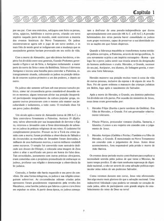 por seu pai. Com seus exércitos, subjugou com êxito os persas,
sírios, egípcios, babilônios e outros povos, criando um novo
império naquela parte do mundo, onde ocorreram a maioria
dos eventos históricos do Novo Testamento. Os judeus
encontravam-se agora sob o jugo de um novo senhor, e os
mais fiéis de modo geral se indignavam com a mudança que os
usurpadores gentios haviam provocado em seu estilo de vida.
Com a morte de Alexandre, que não deixou herdeiros, o im­
pério foi dividido entre seus generais, ficando Ptolomeu gover­
nando o Egito e sul da Síria, e Antígono reclamando a maior
parte do norte da Síria e oeste da Babilônia. Seleuco I derrotou
Antígono e iniciou uma batalha para controlar a Palestina, es­
trategicamente situada, colocando os judeus na posição delica­
da de estarem sujeitos primeiro a um dos poderes, e depois ao
outro.
Os judeus não somente sofriam sob esse penoso tumulto po­
lítico, como tal circunstância gerou considerável desunião en­
tre os mesmos; alguns tentavam aliviar sua posição h1suportá­
vel participando integralmente da cultura popular grega, en­
quanto outros procuravam com o mesmo zelo manter sua pe­
culiaridade e isolamento, a todo custo. O resultado disso foi
um povo judeu dividido.
Um século após a morte de Alexandre (cerca de 200 A.C.), a
Síria controlava firmemente a Palestina. Antíoco IV (Epifa­
nes), talvez aborrecido por sua incapacidade de derrotar o Egi­
to, retornou a Jerusalém com a firme determinação de subme­
ter os judeus às práticas religiosas de seu reino. O judaísmo foi
completamente proscrito. Possuir ou ler a Torá era crime pu­
nido com a morte; foram proibidas a observância do Sábado e
da circuncisão; as muralhas de Jerusalém foram destruídas, e
milhares de seus habitantes mortos, e outros milhares vendido�
como escravos. O templo foi convertido num santuário dedi­
cado aos deuses do Olimpo, e colocada uma imagem de Zeus
sobre o altar e sacrificado um porco em honra do falso deus.
Tais atrocidades, juntamente com outras práticas ultrajantes,
eram cometidas com o propósito premeditado de embaraçar os
judeus, profanar sua religião e desencorajar a observância da
lei judaica.
Contudo, o Senhor não havia esquecido o seu povo do con­
vênio. De uma forma milagrosa, os judeus e sua religião conse­
guiram sobreviver. As circunstâncias odiosas criadas pelos
opressores foram grandemente responsáveis pela revolta dos
Macabeus, uma família judaica que liderou o povo e teve êxito
em expulsar os sírios. A partir dessa época, os judeus começa-
7
�apítulo 1
ram a d.esfrutar de uma pseudo-independência que durou
aproximadamente cem anos (de 166 A.C. a 63 A.C.) A pressão
helenizadora dos sírios parecia haver consolidado os judeus
num grupo resistente, capaz de preservar a sua identidade en­
tre as nações em que foram dispersos.
Quando a liderança macabéia se transformou numa entida­
de política corrupta, a Palestina, através de intriga política, fi­
cou novamente sujeita a um império estrangeiro - Roma - que
logo fez o povo judeu sentir sua tirania através da designação
de homens ambiciosos e cruéis. Herodes, o Grande, sucessor
de seu pai, Antipater, era idumeu, de linhagem gentia, e exer­
ceu uma forte liderança.
Herodes manteve sua posição muitas vezes à custa da vida
de outras pessoas, inclusive da esposa e de alguns de seus fi­
lhos. Foi ele quem ordenou o massacre das crianças judaicas
em Belém, logo após o nascimento do Salvador.
Após a morte de Herodes, o Grande, seu domínio palestino
foi dividido em três partes. Por ocasião do ministério de Jesus,
essas áreas eram governadas por:
1 . Herodes Filipe (lturéia e parte nordeste da Galiléia). Era
filho de Herodes, o Grande. Foi um governador relativa­
mente tolerante.
2. Pôncio Pilatos, procurador romano (Judéia, Samaria, e
lduméia.) Lemos a seu respeito em conexão com o julga­
mento de Jesus.
3. Herodes Antipas (Galiléia e Peréia.) Também era filho de
Herodes, o Grande. É mencionado no Novo Testamento
em conexão com o julgamento de Jesus. Antes desse
acontecimento, fora.responsável pela prisão e morte de
João Batista.
Os eventos desse período muito contribuíram para explicar a
necessidade sentida pelos judeus de que viesse o Messias, há
tanto tempo predito. E não viam nenhuma esperança de digni­
dade nacional, a não ser através de uma salvação política espe­
tácular pelas mãos de um poderoso Salvador.
Como veremos durante este curso, Jesus veio oferecendo­
lhes algo muito mais glorioso do que a salvação nacional. Uma
indescritível felicidade e paz poderia ter entrado no coração de
cada judeu, além de participarem com grande alegria do esta­
belecimento do reino de Deus na terra!
 