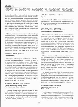 �tção 4
de autoridade até Pedro seria uma igreja falsa, a menos que
acre�itasse e operasse sob os princípios da revelação moderna.
Por quê? Simplesmente porque as condições do mundo atual
são tão diferentes, que uma igreja que não recebe revelação
diariamente não pode executar as modificações necessárias pa­
ra fazer frente a essas novas condições. Como poderia a igreja
moderna saber quais as medidas corretas que deve tomar no
que se refere ao fumo, café, bomba atômica, cinema e televi­
são, e milhares de outras coisas que não eram conhecidas dos
homens na época de Pedro?
"É óbvio, portanto, que é somente através da revelação que
o Senhor estabelece o seu trabalho entre os homens. Em última
análise, nenhuma pessoa pode ter um conhecimento conclusi­
vo quanto ao sentido dessa passagem, a menos que receba
revelação daquele Deus que não faz acepção de pessoas e que
dá sabedoria liberalmente a todos os que a pedem com fé. E
como podem as pessoas que negam existir revelação na época
atual, e que se abstêm deliberadamente de obtê-la para si, co­
mo podem elas, no estado não inspirado em que se encontram,
chegar a obter o conhecimento certo dessas ou de outras verda­
des espirituais e eternas?" (McConkie, DNTC, vol. l . p . 387.)
(14-2) Mateus 16: 19. O Que São as
Chaves dos Céus?
"Essas chaves incluem o poder de selar, isto é, o poder de li­
gar e selar na terra em nome e com a autoridade do Senhor, e
ter esse ato ratificado nos céus. Desse modo, se Pedro realizas­
se um batismo pela autoridade do poder de selamento que lhe
foi prometido nessa passagem, essa ordenança teria pleno vi­
gor e validade quando a pessoa por quem foi realizada entrasse
nos mundos eternos, e faria com que ela fosse admitida no rei­
no celestial. E mais, se Pedro utilizasse as chaves de selamento
para realizar um casamento, então as pessoas unidas por essa
ordenança eterna, continuariam como marido e mulher para
todo o sempre. Quando alcançassem seu futuro céu, estariam
unidos como família, da mesma forma que estiveram unidos
aqui na terra." (McConkie, Mormon Doctrine pp. 615-16 e
também DNTC, Vol. l . p. 389-90.)
(14-3) Mateus 16:19. Existe Algum Significado
Especial na Declaração de Jesus, de Que
Pedro Receberia as Chaves do Reino?
"Em outras palavras, Pedro, portando as chaves do reino
era tão presidente do S-umo Sacerdócio em sua época como Jo­
seph Smith e seus sucessores, que também receberam as 'cha­
ves' na época atual, são presidentes do Sumo Sacerdócio e os
cabeças da Igreja e do reino de Deus na Terra." (Harold B.
Lee, em CR, outubro de 1953, p. 25.)
106
(14-4) Mateus 16:24. "Tome Sua Cruz e
Siga-me."
A Versão Inspirada da Bíblia dizque "um homem tomar so­
bre si a sua cruz é negar-se a participar de toda impiedade, to­
da cobiça mundana, e guardar os meus mandamentos." (Ma­
teus 16:26. Versão Inspirada.)
(14-5). Mateus 17: 1-9. Por que Pedro,
Tiago e João Foram os Primeiros a Receber
Privilégios, Chaves e Bênçãos Especiais?
"Somente eles viram a filha de Jairo ser levantada dos mor­
tos (Marcos 5:22-24, 35-43.) Somente eles contemplaram a gló­
ria e majestade do Jesus transfigurado; somente eles recebe­
ram de Jesus, Moisés e Elias as chaves do reino, ficando proi­
bidos de falar aos outros Doze a respeito desses acontecimen­
tos transcendentais até que o Senhor ressuscitasse dos mortos.
Somente eles foram levados a um local de Getsêmani, onde
presenciaram a agonia de Jesus, quando este tomou sobre si os
pecados do mundo. (Marcos 14:32-42.) Foram eles que apare­
ceram a Joseph Smith e Oliver Cowdery nesta dispensação. e
lhes conferiram o Sacerdócio e suas chaves. (D&C 27: 12-13;
1 28:20.)
"Por que somente esses três personagens, e não vários ou­
tros, ou até mesmo todos os Doze participaram desses aconte­
cimentos? A verdade é que Pedro, Tiago e João eram a Pri­
meira Presidência da Igreja em sua época. . . Através de revela­
ções modernas, sabemos que eles possuíam e restauraram " as
chaves do reino, as quais pertencem sempre a Presidência do
Sumo Sacerdócio." (D&C 81 :2.) ou, em outras palavras, eles
eram a Primeira Presidência naquela época. (McConkie,
DNTC, Vol. 1 . pp. 401-2.)
"Na época do ministério de Cristo, ele chamou os primeiros
apóstolos já ordenados a esse ofício, pelo que sabemos até
agora. Ele lhes conferiu todo o poder e autoridade do Sacerdó­
cio. Támbém designou três deles para assumirem a chave da
Presidência. Pedro, Tiago e João atuavam como a Primeira
Presidência da Igreja na sua época. (Smith, Doctrines ofSal­
vation, Vol. 3. p. 1 52. Ver também D&C 7:7; 27: 12, 13.)
(14-6) Mateus 17:3,4. O Que Havia de
Importante no Aparecimento de
Moisés e Elias?
"Moisés, o grande profeta-estadista, cujo nome simbolizava
a lei, e Elias, o tesbita, um profeta de tão grande fama, que seu
nome passou a representar a sabedoria e discernimento coleti­
vo de todos os profetas. Moisés possuía as chaves para coligar
e conduzir as dez tribos das terras do norte; Elias, as chaves do
 