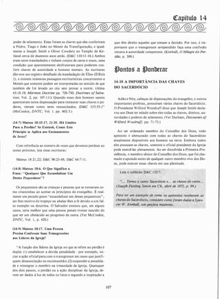 poder de selamento. Estas foram as chavés que eles conferiram
a Pedro, Tiago e João no Monte da Transfiguração, e igual­
mente a Joseph Smith e Oliver Cowdery no Templo de Kir­
tland cerca de duzentos anos atrás. (D&C 1 10: 11-16.) Ambos
eram seres transladados c tinham corpos de carne e ossos, uma
condição que aparentemente desfrutavam para poderem con­
ferir chaves de autoridade a homens mortais. As escrituras
dão-nos um registro detalhado da transladação de Elias (ll Reis
2), e existem inúmeras passagens escriturísticas concernentes a
Moisés que somente podem ser interpretadas no sentido de que
também ele foi levado ao céu sem provar a morte. (Alma
45: 18-19; Mórmon Doctrine pp. 726-730; Doctrines ofSalva­
tion, Vol. 2, pp. 107-1 1 1) Quando esses dois homens santos
apareceram nesta dispensação para restaurar suas chaves e po­
deres, vieram como seres ressuscitados. (D&C 133:55.)"
(McConkie, DNTC, Vol. 1. pp. 402-3.)
(14-7) Mateus 18:15-17, 21-35. Há Limites
Para o, Perdão? Se Existerfa, ·Como Este
Princípio se Aplica aos Ensinamentos
de Jesus?
Com referência ao número de vezes que devemos perdoar ao
nosso próximo, leia estas escrituras:
Mateus 18:21 ,22; D&C 98:23-48; D&C 64:7-1 1 .
(14-8) Mateus 18:6. O Que Significa a
Frase: "Qualquer Que Escandalizar Um
Destes Pequeninos"?
Os pequeninos são as crianças e pessoas que se tornaram co­
mo criancinhas ao aceitar os princípios do evangelho. É real­
mente um pecado grave "escandalizar um desses pequeninos",
ser-lhes motivo de tropeço ou abalar-lhes a fé devido a um fal­
so exemplo ou doutrina. O Salvador ensinou que, em alguns
casos, seria melhor que uma pessoa jamais tivesse nascido do
que ser um obstáculo ao progresso de outra. (Ver McConkie,
DNTC, Vol. 1 , p. 420.)
(14-9) Mateus 18:17. Uma Pessoa
Precisa Confessar Suas Transgressões
aos Líderes da Igreja?
"A função dos líderes da Igreja no que se refere ao perdão é
dupla: ( I ) estabelecer a devida penalidade - por exemplo, ini­
ciar a ação oficial para com o transgressor em casos que justifi­
quem desassociação ou excomunhão; (2) suspender a penalida­
de e reintegrar o membro na irmandade da Igreja. Quaisquer
dos dois passos, o perdão ou a ação disciplinar da Igreja, de­
vem ser dados à luz de todos os fatos e segundo a inspiração a
107
<!Capítulo 14
que têm direito aqueles que tomam a decisão. Por isso, é im­
portante que o transgressor arrependido faça uma confissão
sincera à autoridade competente. (Kimball, O Milagre do Per­
dão, p. 309.)
�ontos a �onberar
14-10 A IMPORTÂNCIA DAS CHAVES
DO SACERDÓCIO
Adão e Nóe, cabeças de dispensações do evangelho, e outros
importantes profetas, possuíram várias chaves do Sacerdócio.
O Presidente Wilford Woodruff disse que Joseph Smith decla­
rou aos Doze ter selado sobre eles todas as chaves, direitos, au­
toridades e poderes de selamento. (Ver Durham, Discourses of
Wilford Woodruff, pp. 71-73.)
Ao ser ordenado membro do Conselho dos Doze, todo
apóstolo é abençoado com todas as chaves do Sacerdócio
atualmente disponíveis aos homens na terra. Embora todos
eles possuam as chaves, somente o oficial presidente da Igreja
pode exercê-las plenamente. Ao ser dissolvida a Primeira Pre­
sidência, o membro sênior do Conselho dos Doze, que foi cha­
mado e apoiado antes de qualquer outro membro vivo dos Do­
ze, pode exercer essas chaves em sua plenitude.
Leia e sublinhe D&C 132:7.
"... Temos o santo Sac�rdócio e. . . as chaves do reino. . .
· (Joseph Fielding Smith em CR, abril de-1972, p. 99.)
Para�ter um exemplo· de como ·os apóstolos receberam as
chavesdo Sacerdócio/considere comoforam dadas,a,,Spen­
cer· W. Kimba/1, um RÍ'ofeta moderno.
 