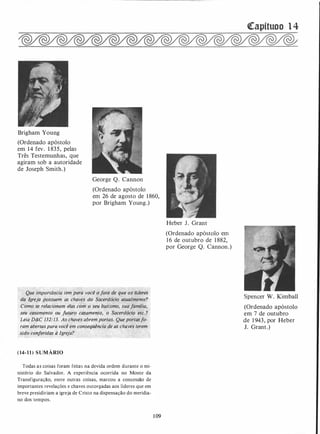 Brigham Young
(Ordenado apóstolo
em 1 4 fev. 1 83 5 , pelas
Três Testemunhas, que
agiram sob a autoridade
de Joseph Smith. )
George Q. Cannon
(Ordenado apóstolo
em 26 de agosto de 1 860,
por Brigham Young.)
Qu�e ilnpor�ância Iem para você ofat�·de''que os líderes
ti�' Jg/eja possuem as ·chaves dó Sácerdócio atua/mente?
Como se relacionam elas com o seu batismo, sua família,
seu casamento. ou futuro casamento, o Sacerdócio etc. ?
Leia D&C 132:13. As chaves abrem portas. Que portasfo­
ram abertas para você em conseqüência de.as chaves terem ·
sido conferidas à Igreja?
(14- l l ) SUMÁRIO
Todas as coisas foram feitas na devida ordem durante o mi­
nistério do Salvador. A experiência ocorrida no Monte da
Transfiguração, entre outras coisas, marcou a concessão de
importantes revelações e chaves outorgadas aos líderes que em
breve presidiriam a igreja de Cristo na dispensação do meridia­
no dos tempos.
1 09
Heber J . Grant
(Ordenado apóstolo ·em
1 6 de outubro de 1 882,
por George Q. Cannon .)
�apítuoo 1 4
Spencer W. Kimball
(Ordenado apóstolo
em 7 de outubro
de 1 943 , por Heber
J. Grant .)
 