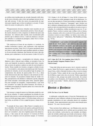 as ovelhas eram trazidas para um cercado chamado redil, dota­
do de muros elevados, para evitar que qualquer pessoa ou ani­
mal nele entrasse. O alto dos muros era guarnecido de espi­
nhos para impedir que os lobos invadissem o cercado. O único
meio de acesso era pela porta. (João 10: 1 .)
''Freqüentemente diversos rebanhos eram reunidos em um
só aprisco, e um pastor, denominado porteiro, ficava de guar­
da à porta durante a noite, enquanto os demais iam para casa
descansar. Ao voltarem pela manhã, eram reconhecidos pelo
porteiro que os deixava entrar, e cada um chamava o seu pró­
prio rebanho e o conduzia às pastagens. (João 1 0:2-3.) O pas­
tor alimentava as ovelhas.
"Ele caminhava à frente de seu rebanho e o conduzia. As
ovelhas conheciam o pastor, nele confiavam e não seguiriam
uma pessoa estranha. (João 10:4-5.) O ,Pastor geralmente dava
um nome a cada ovelha pelo qual atendiam quando as chama­
va. Se um estranho chamasse, elas ficavam nervosas e não obe­
deciam, pois conheciam a voz de seu mestre. (João 1 0:3,4,27.)
"O verdadeiro pastor, o proprietário do rebanho, estava
disposto a dar a vida por suas ovelhas, se necessário fosse. Às
vezes, um leopardo ou pantera, premido pela fome, transpu­
nha os muros do aprisco e pulava no meio do aterrorizado re­
banho. Nessa ocasião era testada a coragem e afeição do pas­
tor. Um jornaleiro, uma pessoa mercenária que não fosse pro­
prietária do rebanho, em tal crise poderia fugir do perigo e do
cumprimento dos deveres de pastor,(João 10: 1 1- 1 3), e desse
modo demonstraria não estar disposto a dar primazia ao bem­
estar do rebanho. Os jornaleiros tinham fama de vender ove­
lhas, apropriarem-se do dinheiro e relatarem a perda, alegando
que foram atacadas e destruídas pelos lobos. Quando aplica­
mos esse exemplo ao evangelho, compreendemos o que faria
um 'jornaleiro' ao cuidar das almas humanas. No entanto, a
verdadeira preocupação do legítimo pastor era o bem-estar das
ovelhas. (João 2 1 : 15-17.)
"Até mesmo a roupa do pastor era feita para ajudá-lo a cui­
dar de seu rebanho. O casaco geralmente era dotado de uma
grande bolsa interna, muito apropriadapara levar um cordeiro
fraco ou ferido para lugar seguro. O Profeta Isaías referiu-se a
essa bolsa, ao atribuir a Cristo o papel de pastor. (Isaías 40: 10-
1 1 .)
"A posição de Jesus como o Bom Pastor é completa em to­
dos os detalhes. Ele está à porta do aprisco, pela qual devemos
entrar. Não há nenhum outro meio de acesso. (João 10:9.) Ele
não é um 'jornaleiro', mas sim o legítimo pastor das almas hu­
manas, e 'não somos de nós mesmos' (1 Coríntios 6: 19-20.)
pois ele nos comprou com seu precioso sangue. (1 Coríntios
1 1 3
([apítulo 1 5
7:23: I Pedro 1 : 1 8- 19; II Pedro 2: 1 ; Atos 20:28.) O pastor con­
duz o rebanho às verdes pastagens onde ele se alimentará. Je­
sus nos deu sua palavra. Fomos prevenidos a respeito das dou­
trinas dos homens. Somente a "pastagem" que o Senhor nos
dá é o alimento adequado para seu rebanho, e nenhum homem
pode ser salvo em ignorância de sua palavra ou sem as suas re­
velações. As verdadeiras ovelhas reconhecem a sua voz. O ver­
dadeiro Pastor conhece e possui suas ovelhas e ele as chama.
Assim, tomamos sobre nós o nome de Cristo, pois nós lhe per­
tencemos e somos as suas ovelhas; e se temos o seu nome, po­
demos entrar 'pela porta' " (Matthews, The Parables ofJesus,
pp. 75-76.)
cem a minha voz"? Para rrzelhor compreensão,
si� 6:J().,JJ• .
(15-7) João 10:17-18. (Ver também João 5:26,27.)
Em que Sentido Ninguém Poderia Tirar a
Vida de Jesus?
"Jesus não tinha um pai na carne, isto é, mortal e sujeito à
morte. Nosso Pai Eterno, a quem oramos é o Pai do corpo de
Jesus Cristo, e dele o Salvador herdou a vida, e a morte sempre
lhe foi sujeita. Tinha o poder de dar a sua vida, porque era fi­
lho de Maria, a qual como nós, era mortal. Tinha a capacidade
de retomar a vida, porque esse poder estava nele. Ao ensinar
aos judeus e seus discípulos, ele freqüentemente lhes falava de
seu poder e sua missão." (Smith, Answer to Gospel Questions,
Vol 1 , p. 33.)
�ontos a �onberar
(15-8) Eu Sou a Luz do Mundo
A celebração conhecida como a Festa dos Tabernáculos era
marcada por uma brilhante exibição de luzes que provinha de
grandes candelabros de ouro colocados dentro do complexo
do templo. Jesus aparentemente aproveitou essa situação para
declarar: "Eu sou a luz do mundo. "
"Seus ouvintes bem sabiam que seu Messias seria uma luz
para toda a humanidade; isto é, sabiam que era a própria fonte
da luz e da verdade, e seria uma luz, um exemplo, um dispen­
sador da verdade; sabiam que sua missão seria marcar e ilumi­
nar o caminho pelo qual todos os homens devem seguir. (3 Né-
 
