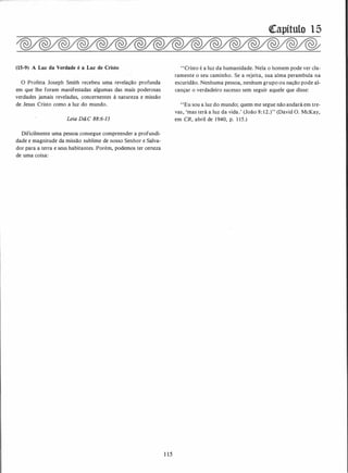 (15-9) A Luz da Verdade é a Luz de Cristo
O Profeta Joseph Smith recebeu uma revelação profunda
em que lhe foram manifestadas algumas das mais poderosas
verdades jamais reveladas, concernentes à natureza e missão
de Jesus Cristo como a luz do mundo.
Leia D&C 88:6-13
Dificilmente uma pessoa consegue compreender a profundi­
dade e magnitude da missão sublime de nosso Senhor e Salva­
dor para a terra e seus habitantes. Porém, podemos ter certeza
de uma coisa:
1 15
([apítulo 15
"Cristo é a luz da humanidade. Nela o homem pode ver cla­
ramente o seu caminho. Se a rejeita, sua alma perambula na
escuridão. Nenhuma pessoa, nenhum grupo ou nação pode al­
cançar o verdadeiro sucesso sem seguir aquele que disse:
"Eu sou a luz do mundo; quem me segue não andará em tre­
vas, 'mas terá a luz da vida.' (João 8: 12.)" (David O. McKay,
em CR, abril de 1940, p. 1 15.)
 