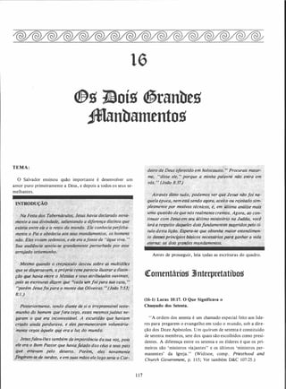 16
Q&g 1!loíg �ranbeg
JManbamentog
TEMA:
O Salvador ensinou quão importante é desenvolver um
amor puro primeiramente a Deus, e depois a todos os seus se­
melhantes.
Mesmo f} o ·o crepúsculo desceu" sobre
.
as muiÚdiJes·
que se dispe m, aprópria cenaparecia ilustrar a distin-
ç�o·que ha�ia..,eftré o Messias e seus àtribu/ados ouvintes�
.pois as �scrituras di�em que ..cada um foi para Sua casa, ,
,nporém Jesusfoipara o monte das Oliveiras. " (João 7:53;
8:1.)
.f!osteriormente,· tendo diante-de si o irrepreensível teste­
munho do hqmem quefora cego, esses mesmpsjudeus ne­
garam o que, era incontestável. A escuridão que haviam
criado ainda
�
pêrdurava, e eles permaneceram voluntária­
mente cegos àquele que era a luz do mundo.
Jesusfalou-lhes também da importância dasua voz, pois
· e{e era o Bpm Pastor que havia/alado dos céus a seus pais
· que. erravam :pelo deserto. Porém, eles novamente
.
1in!!Jam�se .�e slirc/o
,
s, e em suas mãos ele logo seria o Cor-.
1 17
deiro de Deus oferecido em holocausto. " Procurais matar­
me, "disse ele, " porque a minha palavra não entra em
vós. ,,
(JóãÔ 8:37.) . .
.
Através disso tudo, podemos ver que Jesus não foi na­
quela época, nem está sendo agora, aceito ou rejeitado sim­
plesmente por motivos técnicos, é, em última análise mais
uma questão de que nós realmentecremos. Agora, ao con­
tinuar com Jesus em seu último ministério na Judéia, você
· lerá'a respeito daq&�eles doisfundamentos�geridospelo tí­
tulo desta liçãq.' Espe,.a-se que obtenha maior entendimen­
to desS(?Sprincípios pásicos necessários para ganhar a vida
eterna: os dois grarzdes mandamentos.
Antes de prosseguir, leia tpdas as escrituras do quadro.
�omentários 3Jnterpretatíbos
(16-1) Lucas 10:17. O Que Significava o
Chal!lado dos Setenta.
' 'A ordem dos setenta é um chamado especial feito aos líde­
res para pregarem o evangelho em todo o mundo, sob a dire­
ção dos Doze Apóstolos. U m quórum de setenta é constituído
de setenta membros, sete dos quais são escolhidos como presi­
dentes. A diferença entre os setenta e os élderes é que os pri­
meiros são 'ministros viajantes" e os últimos 'ministros per­
manentes' da Igreja." (Widtsoe, comp. Priesthood and
Ch�rch Government, p. 1 1 5; Ver também D&C 107:25 .)
 