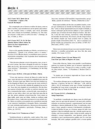 �eção 4
(16-2) Lucas 10:21. Quem são as
"Criancinhas" a Quem o Pai
Concede Revelação?
Em comparação com os homens eruditos da época, como os
rabis e escribas, cujo entendimento servia apenas para endure­
cer seus corações contra a verdade, estes servos devotados
eram como crianças em humildade, confiança e fé. Tais crian­
ças estavam e estão entre os nobres do reino." (Talmage, Je­
sus, o Cristo, p. 414.)
(16-3) Lucas 10:27, 29, 36. De Que
Maneira Muitos Líderes Judeus da
Época de Jesus interpretavam o
Termo "Pró·ximo"?
Entre as leis sagradas deixadas por Moisés, encontrava-se o
mandamento: "Amarás a teu próximo como a ti mesmo."
(Levítico 19: 18.)· éculos depois, ao estabelecer para o povo in­
terpretações mesquinhas e não inspiradas desse mandamento,
os judeus escreveram:
"Não devemos planejar a morte dos gentios, mas, se sua vi­
da correr perigo, não temos obrigação de salvá-los. Se algum
deles cair ao mar, não necessita retirá-lo, pois tal pessoa não é
vosso próximo." (Dummelow, A Commentary on the Holy
Bible, p. 751 .)
(16-4) Lucas 10:38-42. A Devoção de Maria e Marta.
1'Cristo não repróvou o desejo de Marta de cuidar bem da
casa, como não aprovou uma possível negligência por parte de
Maria. Devemos supor que Maria fora uma boa ajudante an­
tes da chegada do Mestre; mas, agora que ele viera, preferia fi­
car com ele. Tivesse ela sido culpada de negligência no seu de­
ver, Jesus não teria elogiado seu procedimento. Ele não dese­
java apenas refeições bem servidas ou conforto material, mas
sim a companhia das irmãs e, acima de tudo, uma atenção re­
ceptiva ao que tinha a dizer; pois que tinha mais para dar do
que elas jamais poderiam proporcionar-lhe. Jesus amava as
duas irmãs, assim como seu irmão. Ambas as mulheres eram
devotadas a Jesus, e cada uma expressava-se a seu próprio mo­
do. Marta era prática, preocupada com a assistência material;
e, por natureza, hospitaleira e abnegada. Maria, contemplati­
va e mais inclinada espiritualmente, demonstrava devotamento
através de sua companhia e apreciação. (Talmage, Jesus, o
Cristo, pp. 418-19.)
(16-5) Lucas 11: 1-4 "Ensina-nos a Orar."
"Indubitavelmente os apóstolos, sendo judeus fiéis, eram
também homens dados à oração; conseqüentemente, ao verem
1 1 8
Jesus orar, sentiram-se tão humildes e impressionados, que pe­
diram, quando ele terminou: "Senhor, Ensina-nos a orar."
Nessa oportunidade, ele lhes deu um padrão simples, o mes­
mo que estabelecera no Sermão da Montanha. Jesus ensinou­
lhes "como se dirigir apropriadamente em oração à Deidade, o
louvor e adoração que lhe deviam dedicar e o tipo e espécie de
petições que os homens deveriam dirigir ao Senhor. Sem dúvi­
da, é uma das mais concisas, expressivas e belas declarações
encontradas nas escrituras. No entanto, ela não chega à altura
das últimas orações que Jesus proferiu entre os judeus, da
grande oração intercessória (João 17), nem se compara a al­
gumas orações que pronunciou entre os nefitas. (3 Néfi 19.)"
(McConkie, DNTC, I :235.)
Talvez mais proveitosos do que esse curto exemplo foram as
diretrizes e conselhos apropriados que Jesus lhes deu nessa
ocasião. (Ver Lucas 1 1 :5-13.)
(16-6) Compare Lucas 11:4 com Mateus 6:12
Uma Frase que Falta no Registro de Lucas.
Como pôde observar, faltam estas grandes e santificadoras
palavras na oração do Senhor que se encontra registrada no
Evangelho de Lucas: "Porque teu é o reino, e o poder, e a gló­
ria, para sempre. Amém." O Presidente J. Reuben Clark Jr.
explica:
"A oração que se encontra registrada em Lucas tem sido
causa de muita controvérsia.
"Os eruditos afirmam que as modificações foram feitas por
Marcion, o herético, há mais de 1 .800 anos." (CR, abril de
1954, p. 42.) É interessante notar que a Versão Inspirada do
Evangelho de Lucas inclui a expressão de reverência e humil­
dade que falta na Versão do Rei Tiago.
(16-7) Lucas 1 1:5-13. A Parábola do
Amigo Importuno.
"A parábola é considerada por alguns como de difícil apli­
cação, uma vez que trata do egoísmo e do amor pelo conforto
existentes na natureza humana, e aparentemente usa isto para
simbolizar a demora deliberada de Deus. A explicação, entre­
tanto, é clara, quando o contexto é devidamente considerado.
A lição do Senhor foi que, se o homem, apesar de todo o seu
egoísmo e falta de inclinação para dar, concede aquilo que seu
vizinho, com bom propósito, pede e insiste em pedir, apesar de
objeções e recusas temporárias, com absoluta certeza Deus
concederá o que é persistentemente pedido com fé e com boa
intenção. Não existe qualquer paralelo entre a recusa egoísta
 