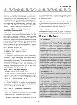 do homem c a espera prudente e benefica de Deus. E. preciso
.:xistir uma consciencia da nccessidade real da ora~lio, e con-
fian~a genuina em Deus, para que ela surta efeito. E. como mi-
sericordia, o Pai certas vezes atrasa a dadiva, para que o pedi-
do seja mais fervoroso. Mas, nas palavras de Jesus: "Se vos.
sendo maus, sabeis dar boas dadivas aos vossos filhos, quan-
to mais dara o Pai Celestial o E.~pirito Santo aqueles que !he
pedirem' " (Talmage, Jesus, o Cristo, pp. 420-21.)
(16-8) Lucas 11:24-26. "E o Ultimo Estado Oesse
Homem ePior do Que o Primeiro."
" lsto significa que o homem que deixou de fumar ou beber
ou abandonou as impurezas sexuais sentira a vida vazia por
ceno tempo? As coisas que o ocupavam e davam-lhe asas a
imagina~lio e originavam-lhe os pensamentos ja se foram, e
substitui~6es melhores ainda niio preencheram o vazio. Essa e
a oportunidade de Satancis. 0 homem da os primeiros passos,
mas pode sentir tlio forte a perda dos habitos de ontem, que se
ve tmpelido a retornar aos caminhos pecaminosos, e quando
isso acontece, sua situa~o se torna infinitamente pior. (Kim-
ball, 0 Milagre do PerdOo, p. 165.)
(16-9) Lucas II:32. Os Homens de Ninive Se
Levantariio no Juizo Contra Esta Gera~iio
e a Condenariio.
"E sera como seas na~;oes dos ateus e gentios, que nao rece-
beram a lei e a luz que Israel possuia, se levantassem para jul-
gar a semcntc cscolhida, cujas oponunidades de proceder cor-
retamente foram muito maiores. Os habitantes ateus de Ninive
se arrependeram, quando urn homem lhes pregou, mas a ra~a
do convenio, os escolhidos de toda a terra, recusaram-se a se
arrepender, mesmo quando o proprio Filho de Deus veio a
eles." (McConkie, DNTC, Vol. I, p. 278.)
(16-10) Lucas II :47-49. Existem Atualmente
Pessoas que Edificam Sepulcros aos Profetas?
" ... Y6s tambem vos encontrais entre os que constroem se-
pulcros para os profetas monos e tumbas para os que ha muito
se foram e menosprezam os profetas vivds?" (Spencer W.
Kimball, em CR. outubro de 1949, p. 123.)
''Ate mesmo na lgreja enconrramos muiras pessoas propen-
sas a adornar os sepulcros dos proretas antigos e apedrejar
mentalmente os profetas atuais." (Spencer W. Kimball, Ins-
tructor, nr. 95. p. 257, agosto de 1960.)
(16-11) Lucas 11:52. Jesus Censura Asperamente a
Perda da Plenitude das Escrituras.
0 que Jesus quis dizer com a frase "a chave da ciencia"? 0
Profeta Joseph Smith nos deu este esclarecimento;
''Ai de v6s, doutores da lei! Pois tirastes a chave da ciencia,
119
a plenitude das escrituras; v6s mesmos nlio entrastes no reino;
e impedistes os que enrravam." (Lucas II :53, Versao lnspira-
da. ltalicos adicionados.)
•·o demonio declarou guerra as escrituras. Ele as odeia, de-
turpa o seu claro significado e as destr6i sempre que pode. Ele
induz as pcssoas que cedem assuas tenta~oes a ignorar e omiti-
las, a mudar e deturpa-la, a alterar e emenda-las...
''Desse modo, Jesus esta cobrindo de maldi~ao os que con-
taminaram e destruiram escrituras que teriam orientado e es-
clarecido os judeus." (McConkie, DNTC, Vol. I. pp. 624-25.)
.tlontos a Jonbttar
Fau lsso e Viverils.
A miss4o de nosso Redentor nos permite alcanca_r o tipo
de vida que ele eseu Pai possuem- a )•idaeterna. Embora
prec1semosja1.er muitas coisas 110 sent/do de nos preparar-
mos para essa vida, feliz.mente o Senhor nos deu a"formu-
la universal" que resume todas as leis e requisitos necessa-
rlos aexalta~ao. Examinemos agora alguns desses pontos
rejeremes ao que devemos fazer para "viver".
Em duos fases diferentes do ministerio de Jesus, Iemos a
respeito dos dais grandes mandamentos. A primelra oca·
si4o voce estudou na designa~Oo de leitura desta li(ao. (Lu-
cas 10:25-38.) Nessa passagem, um doutor da leiperguntou
o que devia fazer para ganhar a vida eterna, e Jesusfez o
homem responder asua propria pergunta, dtando umadas
escrituras antigas. (Compare Deuteronomio 6:5 e Levitico
19:18.) Foi nasegundo ocasiilo, entretanto, queJesus citou
pessoa/mente esses dois mandamemos e /hes deu um fugal'
preeminente entre todos os reqUlsllos do evangelho.
Leia Mateus 22:35-39.
Por que amar a Deus eo primeiro mandamento? (Ver
D&C 64:34.)
De que modo o segundo mandamemo emana nawral·
mente do primeiro?
Agora. pross1go e le1a Moteus 12:40.
Os del mandamentos podem ser usados como umo ifus-
tra~IJo simples arespello de como todososrequisitosneces-
sarios asalvo~ao podem reswnir-se em nossa responsabili-
dade de amoraDeuseao homem. (Lela Deuteronomio 5:6--
21 e identifique os mandamentos que concemem asnOS$tlS
responsabilidade$ para com Deus e os que se rejerem ao
nosso relacionamento com o pr6ximo. De que modo o Sal-
vador resume os dez mandamentos no primeiro e segundo
grande mandamento?
 