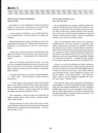 (16-12) Colocar o Primeiro Mandamento
Acima de Tudo.
Como pode ver, os dez mandamentos colocam a devor;ao ao
Senhor no topo da lista. Encontramo-la em primeiro Iugar
tambem em outras listas importantes. Por exemplo:
"Cremos em Deus, 0 Pai Eterno, e em seu Fifho Jesus Cris-
to, e no Espirito Santo." (Primeira Regra de Fe. ltalicos adi-
cionados.)
"Bem-aventurados sao OS pobres em esplrito que vema mim,
porque deles eo reino dos ceus." (Primeira bem-aventuran9a re-
gistrada no Livro de Mormon em J Nefi 12:3. ltalicos adicio-
nados.)
"Cremos que os primeiros prindpios e ordenan9as do evan-
gelho sao: primeiro. fe no Senhor Jesus Cristo (primeiro prin-
cipia do evangelho.) ..." (Quarta Rcgra de Fe. Juilicos adicio-
nados.)
Tendo isso em mente, voce comecara a notar, se ja o nilo
fez, que a mensagem principal das escrituras ede que devemos
amar a Deus de todo o nosso corar;ao. 0 Presidente Ezra Taft
Benson, falando a respeito desta maior benr;ao e responsabili-
dade, salientou:
"0 mundo em geral ignora o primeiro e grande mandamen-
to- amar a Deus- mas fala bastante a respeito de amar a
seu proximo...
''... Porem, apenas os que conhecem e amam a Deus podem
amar e servir melhor aos filhos do Pai Celestial, pois somente
Deus os compreende plenamente e sabe o que emelhor para o
seu bem-estar. Portanto, a pessoa precisa estar em sintonia
com Deus, para que possa ajudar seus filhos ...
''Por conseguime. se desejam ajudar seus semelhantes da
melhor maneira possivel, devem colocar o primeiro manda-
mento acima de tudo.
"Quando deixamos de amar a Deus sabre todas as coisas,
somos facilmente enganados pelas animanhas dos homens que
professam ter urn grande amor pela humanidade.. .''(CR. ou-
tubro de 1967, p. 35.)
120
(16-13) Amar ao Proximo com o
Puro Amor d~ Cristo.
Ao nos empenharmos em cumprir o primelro grande man-
damento, atraimos para nossa vida uma for~a poderosa e san-
tificadora, a qual pode elevar~nos fazendo com que nos torne-
mos cada vez mais como o proprio Salvador. Nisto encontra-
mos a chave para o segundo grande mandamento: atraves da
influencia santificadora do Espirito, teremos a possibilidade
de amat a nosso proximo de maneira divina.
Assim, ao participarmos desse processo de renovacao e
aperfei~oamento, nosso afeto aumenta e epurificado, origi-
nando e amadurecendo sentimentos de afinidade. 0 homem
nao desenvolve esses atributos de benevolencia e caridade so-
mente atraves de seus atributos mortais natos (sejam eles gran-
des ou pequeoos.) Essus virtudes siio realfadas e inspiradus em
sua alma por uma influencia divina. Epor isto que Paulo con-
sidera amor, gozo, paz, longanimjdade, benignidade, bondade
e fe como frutos do Espirito - resultado do poder santifica-
dor do Espirito operando em nossa vida. (Ver Galatas 5:22.)
Portanto, se o afeto que dedicamos ao Senhor egenulno e
inabalavel, ele plama em nosso cora~ao uma for~;a que produz
mais do que apenas urn sentimento de camaradagem para com
os filhos de nosso Pai; nosso amor a eles torna-se cada vez
mais semelhante ao dele, e assim. chegaremos a possuir o atri-
buto da caridade- o puro amor de Cristo - "que (Deus) con~
cedeu a todos os que sao verdadeiros seguidores de seu Fi-
lho, Jesus Cristo." (Moroni 7:48.)
Voce acaba de estudar como um padrao de devotamento,
espiritualidade e servir;o lhe possibilitani guardar verdadeira-
mente esses dois grandes mandamentos. Os seus semelhantes
poderao sentir, atraves de voce, a presenca eo amor do Salva-
dor do mundo. Dessa maneira. voce sera urn instrumento em
suas maos para edificar e suavizar a vida do seu proximo. "Fa-
ze isso e viveras.1
' (Lucas 10:28.)
 