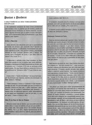 l)onto~ a l)onbttar
CARACTERiSTICAS DOS VERDADEIROS
DISCiPULOS
Os verdadeiros disdpulos de Jesus Cristo prometerom
sob convlnio viver os padraes que ele revelou, porem en-
frentaram muitos obstaculos do mundo temporal. Ao aa-
minar algumQ.S barrelras que se opijem anossa vida espiri-
tual, vod compreendera mais profundamente o que Jesus
sentia a esse respeito:
Evitar a Hipocrisia
Jesus advertiu seus discipu/os para que se acautelassem
do levedo dos fariseus. Que pretendia dizer? Quando ele
usou estas pa/avras, os discipulos interpretaram-nas como
mero referencia ao piJo, uma possivel censura, pois haviam
deixlldo de trazer qualquer alimento para o almoro. De
acordo com o Evange/ho de Lucas, o que Jesus tinha em
mente? (Ver Lucas 12:1.)
A hipocrisia ede/inida como fingir acreditar ou Jazer
uma coisa quando de Jato se pratica a/go muito diferente.
Comparea declarardo de Paulo concernente ao levedo, que
se encontra em 1 Corlntios 5:7,8 com as escrituras acima
mencionad(lS. Porque Paulo incitou ossantosde Corinto a
sepurijicarem do "fermento velho"? 0 que tinha em men-
te?
Comoevitar o "levedo dosfariseus" emsuapropriaepo-
ca? Aoformular sua resposta, examine esta declartlfiJO do
Elder James E. Talmage:
"Esles exemplos e outros (I Corlntios 5:7,8) ilustram o
cont6gio do mal. No coso da mulherque usa o fermento no
procn.so comum de /azer pdo, o efeito aklstrador, pene-
trante e vital da verdilde esimbolir.lldo pelo Jermento. A
mesmo coua,-em diferentes aspectos, pode, adequadamen..
te, ser usada para representor o bem em um CllSO, e o mal
em outro, " (Jesus o Cristo p. 193.)
Maii·Fi em De111 do Qae ao a-
Devemostemermais ao Senhor, que tempoderp4ra des-
tl'llir11tlllna eo corpo no itifemo, do queaos quepodem ti-
tar 11 nMSO vida. (Ver U.C. JJ:4,j. Ver tambem McCan·
~~ DNTC, Vol. 1, p. 334.) AlgUILS reJnsentantes ckJ Se-
.nhOI'perarDo Qvidaao servl-/o; todlzviQ, fXIIYl qwtemeros
~~~? .
125
Leia e sublinhe D&:C98:13,14.
0 verdadeiro discipulo temJe no Senhor e em sua zelosa
prot~IJo, pois sabe que nem mesmo umflo de seus cabelos
cai ao chiJo sem ser contado. jJier Lucas 11:7,)
0 homem possui poderes limitados e finitos; os poderes
de Deus siJo ilimitados e eternos..
Eatesourar Tesouros •• Terra
Entre as diversas pessoas que seguiram Jesus, havUI um
indivlduo que insistiu em que o Salvadorservisse de media-
darentre ele eseu irmllo, para resolverum assunto de natu-
reza estritamente temporal, o que Jesus recusou. Como
aconteceu no coso do mulher apanhada em adulterio, ele se
recust~va a inlervir em casos que se referiam aadministra-
rdo legal. Em vez disso, ele preveniu o discipulo, se eque
ele era um deles, dizendo-lhe: "Acautelai-vose guardai-vos
da avareza." (Lucas 12:15.) Disse ainda que a vida do ho-
mem consiste em mais do que a quantidade de bens mate-
rials que possui.
Para ilustrarseu ponto de vista, Jesus contou uma his/0-
ria a respeito de "um certo homem rico", cujas terras pro-
duziram colheitas tao abundantes que ndo tinha mais Iugar
onde estoca-las. 0 homem decidiu derrubar seus celeiros.
velhos e conslruir outros maiores. Sua riqueza aumentou
tanto quepensou consigo mesmo: "Alma, tensem dep6sito
muitos bens para muitos anos; descanso. come, bebe e /ol-
ga., (Lucas 12:19.) Mas, havia-se esquecido de uma coisa
muito importante: quesua vida era de natureza transitoria.
Ele mornu naque/Q mesma noite. Entilo, o que aconteceu
as suas propriedlllles? 0 Elder Talmage explicou:
· "Cls pianos que f,zera para cuidar apropriadamente de
seusfrutos e mercadorias nilo eram mausem si, embora ele
pudesse ter concebido meios melhoresde distr:ibuir o t¥ces-
so, como, por exemplo, em beneficia dos necessitados. Seu
pecudo foi duplo: primeiro, considerou o grande esiolflte
como meio poN asseguNrsua tranqUilidade pessoal e pra-
uresRIUUIIis; segundo, emsua prosperidade moteria/1 iJIJO
reconh«eu a m4o tk ~. e ate contou os anos como se
/he penencessem. No momenta de jubilo egolsla, foi go/·
p«~do. Sea vOZ de Deus chegou ate ele em forma de.pres-
sentimelllo lllarm•nte de QWsua morte estavll prOXillf(l, ou ,
lltrovh de um anjo, ou de qualquer outr(l forma, lflJo sc- ;
mo.s injorm«Jos. Ma 11 voz ditou sua senten~a: ..LouctJ,
.sta nolle teJHdirllo 11 11111lllma."EleusaFtl o tempo queUse
/fNYl dildo, auim C'Omo IIU&f /~tlf jlslcA! e ment1118. J1tUG
 