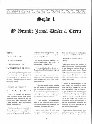 �eção 1
® �ranbe 3/tobá 1!lesce à t!terra
LIÇÕES:
2. O Messias Prometido.
3. O Filho do Pai Eterno.
4. "Eis o Cordeiro de Deus. "
U M TESTEMUNHO D E JESUS!
Antes de ler as lições contidas nesta
seção, recomendamos que leia este pro­
nunciamento clássico do Presidente J.
Reuben Clark Jr., que lhe dará uma vi­
são geral e perspectiva para seu estudo
da vida do Senhor.
A MAJESTADE DE CRISTO
Quem é Este Jesus a Quem Adoramos?
Quem é o Salvador, este homem a
quem adoramos? Muitas vezes, pensa­
mos ser os únicos que ouviram falar dele
e que de certo modo nos pertence, que é
o nosso Salvador e talvez não muito co­
nhecido mundialmente.
Ao inicar meu discurso, gostaria de ler
algumas palavras do livro de Moisés,
primeiro capítulo, principiando pelo
versículo 32. Aqui quem fala declara ser
o "Senhor Deus Todo-poderoso, e Infi-
nito é o meu nome. . . E as criei pela pala-
vra do meu poder. . .''
Ele estava mostrando a Moisés, en­
quanto conversavam "face a face," a
criação que o Pai havia feito.
''E eu as criei pela palavra do meu po­
der, que é meu Unigênito, cheio de graça
e verdade.
''E criei mundos sem número e tam­
bém os criei para o meu próprio intento;
e por meio do Filho, que é o meu Unigê­
nito, eu os criei. . .
" . . . Porque eis que h á muitos mundos
que pela palavra do meu poder (o qual é
seu Filho Unigênito) deixaram de existir.
E há muitos que hoje existem e são in­
contáveis para o homem; mas, para
mim, todas as coisas são contadas, por­
que são minhas e eu as conheço. . .
"E Deus, o Senhor, falou a Moisés e
disse: os céus são muitos e são incontá­
veis para o homem; mas para mim são
contados, porque eles são meus.
E assim como deixará de existir uma
terra com seus céus, assim também apa­
recerão outras; e não têm·fint as minhas
9
obras, nem tampouco as minhas pala­
vras (Moisés 1 :3, 32-33, 35, 37-38.)
A Criação Não Foi Obra de Um
�maüor.
Não foi um novato, um amador, al­
guém realizando sua primeira experiên­
cia que desceu no princípio, depois do
grande conselho, com outros Deuses;
eles procuraram e encontraram o lugar
onde havia "espaço" (assim nos conta o
registro de Abraão) e, tomando dos ma­
teriais que encontraram nesse "espaço",
fizeram este mundo.
Gostaria de sugerir-lhes duas ou três
coisas. Espero não confundi-los em de­
masia, mas, nesta galáxia - e os céus que
vemos são a galáxia à qual pertencemos -
ou seja, do ponto onde permanecemos
ou flutuamos, podemos ver um bilhão
de anos-luz à nossa volta. Um ano luz é
a distância que a luz, viajando à veloci­
dade de 300 000 Km por segundo, per­
corre em um ano. Os astrônomos nos di­
zem que presentemente podemos, per­
manecendo no centro, pesquisar um bi­
lhão de anos-luz no espaço.
Para onde nos locomovemos, como
nos locomovemos e com que rapidez,
não sabemos. Ao olharmos para os céus,
 