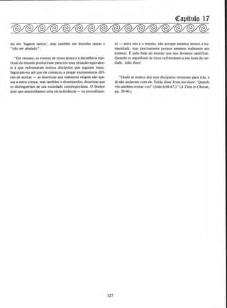 me em 'lugares santos', mas tambern em decisoes santas e
''n~o ser abalado".
"Em resumo, os eventos de nossaepoca e a decadencia espi-
ritual do mundo produziram para n6s uma situac!o equivalen-
te aque enfrentaram muitos discipulos que seguiam Jesus.
Seguiram-no ate que ele comecou a pregar ensinamentos difi-
ceis de aceitar - as doutrinas que realmente exigem nao ape.
nas a mera crenca. mas tambem o dcsempenho; doutrinas que
os distinguiriam de sua sociedade contemporanea. 0 Senhor
quer que mantenhamos uma certa distancia- no procedimen-
127
QCapitulo 17
to - entre nos e o muodo, n!o porque amemos menos a hu-
manidade, mas precisamente porque amamos realmente aos
homens. E pelo bern do mundo que nos devemos santificar.
Quando os seguidores de Jesus enfrentaram a sua hora da ver-
dade, JoAo disse:
"Desde ai muitos dos seus discipulos tornaram para tras, e
ja n~o andavam com ele. Enti'lo disse Jesus aos doze: 'Quereis
vos tambem retirar-vos?' (Joao 6!66-67.)"(A Time to Choose,
pp. 39-40.)
 