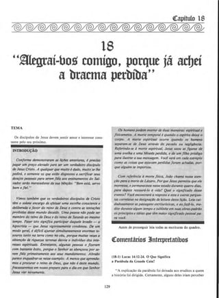 18
"mtgrai-bo~ comigo, porque j& ad)ti
a bracma pttbiba''
TEMA
Os discipulos de Jesus devem .sentir amor e interesse cons-
tante pelo seu proximo.
INTRODUCAO
Con.forme demonstraram as li¢u anteriores, e preciso
pagar um p~o elevado para ser um verdadeiro disclpulo
de Jesus Cristo. A qualquerque muilo edado, muitose /he
pedird, e somente O$ que est6o dispostos a sacrijicar seus
desejos pes.soais para serem fieis aos ensinamentos do Sal-
vador serD.o merecedores da sua bln~Do: "Bem esta, servo
bom efiel."
Vimos tambem que os verdadeiros disclpulos de Cristo
tim o solene encargo de efetuar uma escolha consciente e
de/iberada a favor do reino tk Deus e contra as tenta~lJes
proibidos tkste mundo decaido. Uma pessoa n6o pode ser
membro do reino de Deus e do reino de Satantis ao mesmo
tempo. Fazer isto significa participar daquek levedo - a
hipocrisia- que Jesus vigorosamente condenou. De um
modo gera/, i diflci/ qjuntar simultaneamente enormes te-
souros tanto na terra como no ceu, porque muitas vezesr a
obten~D.o de riqun.os terrenos desvia o indMduo dos inte-
resses espirituais. Entretanto, algunos pessoos o fzzeram
com bostante aito, porque 0 Senhor as aben~oou por se-
rem fieis primeiramente aos seus mandamentos. Abra4o
pa~W:e enquadrar-se nesse exemp/o. A menos que aprentla-
mos a procurar o reino de Deus. que nD.o e deste muntlo,
fracassaremos em nosso preparo para o dio em que Senhor
Jesus vier novamente.
129
Os homens podem morrer de duas maneiras: espiritua/ e
JISicamente. A morte temporal equando 0 esplrito deixa 0
corpo. A morte esplritual ocorre quando os homens
separam-se de Deus atraves do pecado ou negligincia.
Referindo-se amorte espiritual, Jesus usou as figuras de
uma ovelha e uma Moeda ptrdida, e de um jilho prodigo
para ilustrar a sua mensagem. Voce vera em cada exemplo
como as coisas que estavam perdidas foram achadas, por-
que alguem se importou.
Com referenda·amorte flsica, Joiio chama nossa aten-
~iio para a morte de Lazaro. Porque Jesus permitiu que ele
morresse, e permanecesse nesse estado durante quatro dias,
para depois restaurti-lo a vida? Qual 0 significado desse
evento? Voce encontrar6 a resposta a esta e outras pergun-
tas correlatas na designa~ilo de leilura desta li~4o. Leio cui-
dadosamente as passagens escriturlsticas, e ao fazi-lo, me-
due durante a/gum tempo e sub/inhe em suos obras-podrilo
os princlpios e ideias que tlm maior signifiClldo pessoal/}(I-
ra vocl.
Antes de prosseguir leia todas as escrituras do quadro.
~omtntanos 3Jnterpretatibos
(18-1) Lucas 14:12-24. 0 Que Signirica
a Par3bola da Grande Ceia?
"A explicar;ao da parabola foi deixada aos eruditos a quem
a hist6ria foi dirigida. Certamente, alguns deles iriam perceber
 