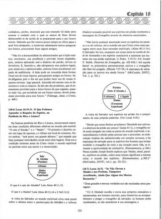 cuidadoso, porem, mostrara que esse exemplo foi dado para
ensinar o cuidado com o qual os santos de Deus devem
desincumbir-se da tarefa de se prepararem para o seu futuro
eterno. Sabendo que lhe restava pouco tempo no oficio para o
qual fora designado, o modormo sabiamente tentou assegurar
seu futuro, procurando fazer alguns amigos.
"Nllo foi a desonestidade do administrador que a licllo exal-
tou; entretanto, sua prudencia e previsao foram elogiadas,
pois, embora aplicando mal o dinheiro do patrao, aliviou os
devedores. B, fazendo-o, nao ultrapassou seus poderes legais,
pois ainda era o administrador, embora fosse moralmente cul-
pado de malfeitoria. A licao pode ser resumida desta forma:
Fazei uso de vossa riqueza, para garantir amigos no futuro. Se-
de diligentes, pois o dia em que podeis fazer uso de vossas ri-
quezas terrenas logo passara. Aprendei ate mesmo com os de-
sonestos e com os inlquos. Se eles sao tllo prudentes, que s6 ar-
mazenam provisoes para o (Jnico futuro de que cogitam, quan-
ta mals v6s, que acreditais em urn futuro eterno, deveis a rma-
zenar provisoes para esse futuro." (Talmage, Jesus, o Cristo,
p. 448.)
(18-6) Lucas 16:19-31. 0 Que Podemos
Aprender A Respelto do Espirilo, na
ParAbola do Rico e LAzaro?
Na famosa parabola do Rico e Lazaro, encontramos expos-
las duas condicoes diferentes relativas ao mundo p6s-mortal:
"0 seio d'AbraAo" eo "Hades". "0 primeiro edescrito co-
mo urn Iugar de repouso, eo ultimo urn local de tormento. En-
tre ambos, "esta posto urn grande abismo," que impede que
haja qualquer interdlmbio social entre dois Jugares. Essa era a
condicllo existente antes de Cristo visitar o mundo espiritual
no perlodo entre sua morte e a ressurrei~ao:
0 que eo seio de AbraAo'? Leia Alma 40:11.12.
0 que eo Hades? Leia Alma 40:13,14 e 2 Nefi 9:12.
A visita do Salvador clo mundo espiritual criou uma ponte
sobre o abismo entre o paraiso (seio de AbraAo) e o inferno
131
(Hades) tornando passive! aos espiritos em prisllo receberem a
mensagem do Evangelho atraves de ministros autorizados.
"Nao havia qualquer associac;ao entre os espiritos do parai-
so e os do inferno, ate a ocasiao em que Cristo criou uma pas-
sagem entre essas duas moradas espirituais. (Alma 40:11-14.)
0 Salvador fez isto, enquanto seu corpo jazia na tumba de Jo-
se de Arimateia e seu espirito continuava a ministrar aos ho-
mens em sua prisAo espiritual. (1 Pedro 3: 18-21; 4:6; Joseph
F. Smith, Doutrina do Evangelho, pp. 432-436.) 'Ate aquela
epoca' os prisioneiros permaneceram cativos e o evangelho
nllo lhes foi pregado. (Moises 7:37-39.) A esperanc;a de salva-
c;ao para os mortos era ainda futura." (McConkie, DNTC,
Vol. 1, p. 521.)
A visita do Salvador aos espiritos em prisao foi o cumpri-
mento de suas proprias palavras. (Ver Lucas 4: 18.)
"Desde que nosso Senhor proclamou 'liberdadeaos cativos,
e a abertura da prisllo aos presos' (Isaias 61 :I), o evangelho es-
tfl sendo pregado em todas as partes do mundo espiritual, o ar-
rependimento eobtido pelas pessoas que 0 procuram, as orde-
nan~as vicarias sao administradas nos templos terrenos, e ha
esperanc;a de salvac;ao para os espiritos dos homens que teriarn
recebido o evangelbo de todo o seu coracllo nesta vida, se ti-
vessem a oportunidade de conhece-lo. (Ensinamentos, p. l04.)
Nessa ocasiilo Joseph Smith explicou que 'Hades, sheol, parai-
so, espiritos em prisllo, todos esses termos significarn a mesma
coisa: o mundo dos espiritos.' (Ensinamentos, p.302.)"
(McConkie, DNTC, vol.l, pp. 521-22.)
(18-7) Lucas 16:31. "Se Nio Ouvem a
MoWs e aos Profetas, Tampouco
Acreditatio, Alnda Que AJgum dos Mortos
Ressuscite.''
"Duas grandes e eternas verdades nos sao ensinadas nesta pas-
sagem:
"(!) A Deidade escolhe e envla seus pr6prios emissarios e
testemunhas aos homens mortais, para chama-los ao arrepen-
dimento e pregar o evangelho da salvaollo: os homens serilo
condenados, se nao atenderem asua mensagem; e
 