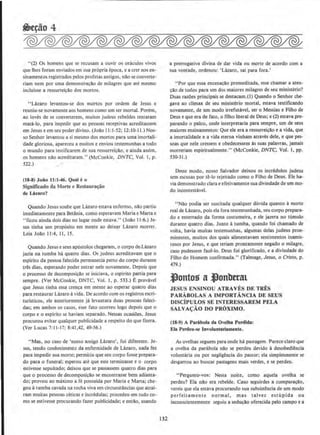 "(2) Os homens que se recusam a ouvir os oraculos vivos
que lhes foram enviados em sua propria epoca, e a crer nos en-
sinamentos registrados pelos profeta~ antigos, nAo se converte-
riam nem por uma demonstra~Ao de milagres que ate mesmo
incluisse a ressurrei~Ao dos mortos.
''LAzaro levantou-se dos mortos por ordem de Jesus c
reuniu-se novamente aos homens como um ser mortaL Porem,
ao inves de se converterem, muitos judeus rebeldes tenraram
mata-lo, para impedir que as pessoas receptivas acreditassem
em Jesus e em seu poderdivino. (Joao I l:J-52; 12:10-11.) Nos-
so Senhor levantou a si mesmo dos mortos para uma imortali-
dade gloriosa, apareceu a muitos e enviou testemunhas a todo
o mundo para testificarem de sua ressurrei~ao, e ainda assim.
os homens nao acreditaram." (McConkle, DNTC. Vol. I, p.
522.)
(18-8) Joiio 11:1-40. QuaJ to
Significado da Morte e Restaura!iBO
de Lazaro?
Quando Jesus soube que Lazaro estava enfermo, nAo partiu
imediatamente para Betftnia, como esperavam Maria e Mana e
"ficou ainda dois dias no Iugar onde estava." (Joao 11:6.) Je-
sus tinha urn prop6sito em mente ao deixar Lazaro morrer.
Leia Jollo 11:4, II, 15.
Quando Jesus e seus ap6stolos chegaram, o corpo de.Lazaro
jazia na tumba ha quatro dias. Os judeus acreditavam que o
espirito da pessoa falecida permanecia perto do corpo durante
tres dias, esperando poder entrar nele novamente. Depois que
o processo de decomposi~do se inidava, o espirito pania para
sempre. (Ver McConkie, ONTC, Vol. I, p. 533.) E provavel
que Jesus tinha essa cren~a em mente ao esperar quatro dias
para restaurar Lazaro ll vida. De acordo com os registros escri-
turisticos, ele anteriormente ja levantara duas pessoas faleci-
das; em ambos os ca~os, esse fato ocorreu logo depois que o
corpo e o esplrito se haviam separado. Nessas ocasioes, Jesus
procurou evitar qualquer publicidade a respeito do que fizera.
(Ver Lucas 7:11-17; 8:41,42, 49-56.)
"Mas, no caso de 'nosso amigo Lazaro'. foi diferente, Je·
sus, tendo conhecimento da enfermidade de LAzaro, nada fez
para impedir sua morte; permitiu que seu corpo fosse prepara-
do para o funeral; esperou ate que este terminasse e o corpo
estivesse sepultado; deixou que se passassem quatro dias para
que o processo de decomposi~llo se encontrasse bern adianta-
do; provou ao milximo a fe possuida por Maria e Marta; che-
gou a tumba cavada na rocha viva em circunstiincias que atrai-
ram muitas pessoas ceticas e incredulas; procedeu em tudo co-
mo se estivesse procurando fazer publicidade; e entao, usando
132
a prerrogativa divina de dar vida ou morte de acordo com a
sua vontade, ordenou: 'Lazaro, sai para fora.'
"Por que essa encena~o premeditada, esse chamar a aten-
~llo de todos para urn dos maiores milagres de seu ministerio?
Ouas ra.zOes principals se destacam.(l) Quando o Senhor che-
gava ao climax de seu ministerio mortal, estava testificando
novamente, de um modo irrefutllvel, ser o Messias e Filho de
Deus e que era de fato, o filho literal de Deus; e (2) estava pre-
parando o palco, onde interpretaria para sempre, urn de seus
maiores ensinamentos: Que ele era a ressurreir;!lo e a vida, que
a imortalidade e a vida eterna vinham atraves dele, e que pes-
soas que nele cressem e obedecessem as suas palavras, jamais
morreriam espiritualmente." (McConkie, DNTC, Vol. l, pp.
530-31.)
Desse modo, nosso Salvador deixou os incredulos judeus
sem escusas por te-lo rejeitado como o Filho de Deus. Ele ha-
via demonstrado clara e efetivamente sua divindade de urn mo-
do incomestavel.
"Nao podia ser suscitada quaJquer duvida quanto amorte
real de Lazaro, pois eta fora testemunhada, seu corpo prepara-
do e enterrado da forma costumeira, e ele jazera no tilmulo
durante quatro dias. Junto atumba. quando foi chamado de
volta, havia muitas testemunhas, algumas delas judeus proe-
minentes, muitos dos quais alimentavam sentirnentos inamis-
tosos por Jesus, e que teriam prontamente negado o milagre,
caso pudessem faze-to. Deus foi glorificado, e a divindade do
Filho do Homem confirmada." (Talmage, Jesus, o Cristo, p.
4}9.)
J)ontos a -'onbtrat
JESUS ENSINOU ATRAVES DE TRES
PARABOLAS A IMPORTANCIA DE SEUS
DISCtPULOS SE JNTERESSAREM PELA
SALVAc;AO DO PROXIMO.
(lS-9) A Parabola dll Ovelha Perdida:
Ela Perdeu-se lnvoluntariamente.
As ovelhas seguem para onde ha pastagem. Parece claro que
a ovelha da parabola nQo se perdeu devido adesobediencia
voluntaria ou por negligencia do pastor; eta simplesmente se
desgarrou ao buscar pastagens mais verdes, e se perdeu.
" Pergunto-vos: Nesta noite, como aquela ovelha se
perdeu? Ela nllo era rebelde. Caso seguirdes a comparacllo,
vereis que ela estava procurando sua subsistencia de um modo
perfeitamente normal, mas talvez estupida ou
inconscientemente seguiu a seducAo oferecida pelo campo e a
 