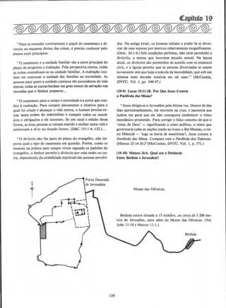 ••Para se entender corretamente o papel do casamento e di-
v6rcio no esquema divino das coisas, e predso conhecer pelo
menos estes principios:
"0 casamento e a unidade familiar sAo a pane principal do
plano de progresso e exalta~Ao. Pela perspectiva eterna, todas
as coisas centralizam-se na unidade familiar. A exalt~!o con-
siste em conLinuar a unidade das familias na eternidade. As
pessoas para quem a unidade continua sAo possuidoras de vida
eterna; todas as outras herdam urn grau menor de salva~o nas
moradas que o Senhor preparou...
"0 Casamento para 0 tempo e eternidade ea porta que COD·
duz aexalta~ao. Para cumprir plenamente o objetivo para o
qual foi criado e alcanyar a vida eterna, o homem precisa en-
trar nesta ordem do matriml'lnio e cumprir todos os conva-
nios e obriga~~s a ele inerentes. Se urn casaJ eselado dessa
forma, as duas pessoas se tornam marido e mulher oesta vida e
continuam a se-lo no mundo futuro. (D&C 131:1-4; 132.)...
"0 div6rcio nlo faz parte do plano do evangelho, nilo im-
pona qual o tipo de casamento em questilo. Porem, como os
homens na pratica nem sempre vivem segundo os padr0es do
evangelho, o Senhor permite o div6rcio por uma razao ou ou-
tra, dependendo da estabilidade espirituaJ das pessoas envolvi-
t
139
((apitulo 19
das. Na antiga Israel, os homens linham o poder de se divor-
ciar de suas esposas por motivos relativamente insignificantes.
(Deut. 24: 1-4.) Sob condi~Oes perfeitas, nilo seria permitido o
div6rcio, a menos que houvesse pecado sexuaJ. Na epoca
atual, os div6rcios s!o permitidos de acordo com os estatutos
civis, e a lgreja permite que as pessoas divorciadas se casem
novamente sem que haja a macula da imoralidade, que sob urn
sistema mais elevado existiria em tal caso." (McConkie,
DNTC, Vol. 1, pp. 546-47.)
(19-9) Lucas 19:11-28. Por Que Jesus Contou
a Parabola das Minas?
..Jesus dirigia-se a Jerusalem pela ultima vez. Dentro de dez
dias aproximadamente, ele morreria na cruz, e pareceria aos
judeus em geral que ele nllo conseguira estabelecer o reino
messiaoico prometido. Para cortigir o falso conceito de que o
'reino de Deus' - significando o reino politico, o reino que
governaria todas as na~Oes tendo ao trono o Rei Messias, o rei-
no Milenial - 'logo se havia de manifestar~. Jesus contou a
Par6bola das Minas. Compare com a Par6bola dos Talentos.
(Mateus 25:14-JO.)"(McConkie, DNTC, Vol. 1, p. 571.)
(19-10) Maleus 26:6. Qual era a Dlstincla
Entre Betinla e Jerusalem?
Monte das Oliveiras
Betania estava situada a 15 estadios. ou cerca de 3 200 me-
tros de Jerusalem, para aJem do Monte das Oliveiras. (Ver
Jo~o 11:18eMarcos 11:1.)
 