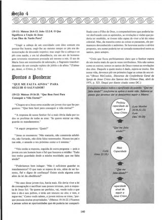 (19-11) Mateus 26:6-13; Joao 12:2-8. 0 Que
Significou a Un~o de Jesus
Com Oleo de Nardo Puro?
"Ungir a cabe~a de urn convidado com 61eo comum era
prestar-lhe honra; ungir-lhe ao mesmo tempo os pes era de-
monstrat;ao de desusado respeito; mas ungir-lhe a cab~a e os
pes com nardo. e em tal abundancia, era urn ato de homena-
gem reverente raramente prestada ate mesmo a reis. 0 ato de
Maria fora urn testemunho de adora~llo, o flagrante transbor-
damento de urn cora~ao repleto de jubilo e de afeto."(Talma-
ge, Jesus, o Cristo, p. 512.)
l)ontog a .t}onbttar
" QUE ME FALTA AINDA" PARA
SEGUIR 0 SALVADOR?
(19-12) Mateus 19:16-20. "Que Bern Farei Para
Conseguir a Vida Eterna?"
"Chegou-se a Jesus certa ocasillo urn jovem rico que lhe per-
guntou: "Que bern farei para conseguir a vida etema?"
"A resposta de nosso Senhor foi a mais 6bvia dada por to-
dos os profetas de todas as eras: 'Se queres entrar na vida,
guarda os mandamentos.'
"A seguir perguntou: 'Quais?'
" Jesus os enumerou: 'Nllo mataras, nllo cometeras adulte-
rio, nllo furtaras, nllo diras falso testemunho. Honra teu pai e
tua mlle, e arnaras o teu pr6ximo como a ti mesmo.'
"Veio entao a resposta, seguida de outra pergunta- pois o
jovem era urn homem born e fteJ que buscava a retidao: 'Tudo
isso tenho guardado desde a minha mocidade; que me falta
ainda?'
" Poderlamos bern indagar: 'Nllo e suficiente guardar os
mandamentos? 0 que mais se espera de n6s, alem de ser ho-
nesto, tiel e digno de confian~a? Existe ainda alguma coisa
alem da lei da obediencia?'
" No caso desse jovem rico, havia mais. Ele devia viver a lei
da consagra~llo e sacrificar suas posses terrenas, pois a respos-
ta de Jesus foi: 'Se queres ser perfeito, vai, vende tudo o que
tens e da-o aos pobres, e teras urn tesouro no ceu; e vern, e
segue-me.• Como voces sabem, o jovem retirou-se triste, 'por-
que possuia muitas propriedades.' (Mateus 19:16-22.) Ficamos
a pensar sobre as oportunidades que ele poderia ter comparti-
140
lhado como Filho de Deus, o companheirismo que poderia ha-
ver desfrutado com os apostolos, as revelacC>es e visoes que po-
deria ter recebido, se tivesse sido copoz de viver a lei do reino
celestial. Mas, da maneira como as coisas se passaram, ele per-
maneceu desconhecido e anonimo. Se houvesse aceito o alvitre
proposto, seu nome poderia ter-se tornado memoravel entre os
santos, para sempre.
"Creio que ficou perfeitamente claro que o Senhor espera
de nos muito mais do que as vezes retribuimos. Nos nao somos
como os outros; somos os santos de Deus e temos as revelacoes
dos ceus. Daquele a quem muito edado, espera-se muito. Em
nossa vida, devemos por em prirneiro Iugar as coisas de seu rei-
no."(Bruce McConkie, Discursos do Conjerencio Gerol do
lgrejo de Jesus Cristo dos Santos dos Ultimos Dias, abril de
1975, p. 323. Daqui por diante citado como DC.)
0 diagrama alxlixo Indica o significado do quesrilo "Queme
flliJa ainda?" tonforme se aplica a nossa vidll. &Uienta os
possos que devemos dar se dts(jarmos seguv o M~tre.
(Lei4
Almt1 22:18.)
"Que m~ / alta
ainda?"
(Leia ModHri
10:30,32.33)
(Leia
D&C 93:10)
 