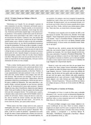 (19·13) ·•o St>nhor Deseja que Dedique o Resto dt>
Sua Vida 1 lgreja."
"Moravamos no Canada. Eu era advogado e gerente de
uma companhia de petroleo. Estavamos perfurando po~os e
gatlhando muito dinheiro. Naquela ocasiilo, eu me encontrava
nas Montanhas Rochosas canadenses, muito Ionge das rodo-
vias. Estavamos perfurando naquele Iugar e tudo parecia mui-
to promissor. Certa manha., acordei muito antes do alvorecer.
Minha mente estava perturbada e nilo sabia a razilo por que
me encontrava tao inquieto. Comecei a orar, mas parecia nao
conseguir obter uma resposta. Lembrei-me de que o Salvador
sentira muitas vezes o desejo de subir ao alto das montanhas.
Como devem lembrar-se, sua vida foi pontilhada de presenr;as
no topo de montanhas. Foi Ia que se deu a tentacAo, a transfi-
guracilo. as bem-aventuranr;as, e foi de urn deles que ele subiu
aos ceus. Com isto em mente, levantei-me antes do raiar do dia
e dirigi-me para os montes onde sabia que nenhum ser humano
estaria perto de mim. Quando cheguei a um ponto que consi-
derei apropriado, comecei a falar em voz alta. Estava faJando
com Deus! Nao quero dizer com isto que ele estava ali me escu-
tando ou respondendo As minhas perguntas, e sim que o estava
chamando do intimo de meu corar;clo.
"Toda a minha familia gozava de boa saude, eram todos
bastante prosperos e quanto a mim. parecia que dentro de al-
guns dias seria urn mulumilionario. Ainda assim, semia-me de-
primido. No topo daquela montanha, eu !he disse: 'Senhor, se
o que aparentemente esta para acontecer ereal, e se nilo for
born para mim, minha familia e meus amigos. faze com que
nllo acontec;a. Nllo permitas que aconter;a, a nao ser que em
tua sabedoria o julgues born para mim. 'Depois disso, descj da
montanha e dirigi-me ao acampamento. Entrei em meu carro e
fui para a cidade de Edmonton. Era uma sexta·feira, e en·
quanto dirigia, continuei pensando no que houvera, sentindo
que algo de incompreensivel estava para acontecer. Quando
cheguei em casa, disse aIrma Brown, depois de comer alguma
coisa: Creio que emelhor eu ficar no quarto dos fundos, pois
temo que nilo conseguirei dormir.' Fui sozinho para o quarto,
e durante toda a noite travei a mais terrivel batalha contra os
poderes do adversario. Sentia o desejo de destruir a mim mes-
mo, nao no sentido de cometer suicidio; mas algo dentro de
mim impelia-me a desejar nllo mais existir... Foi terrivel. As
trevas eram tao densas, que quase podia toea-las.
"Minha esposa veio falar comigo tarde da noite, quase de
madrugada, para saber o que estava acontecendo e, ao fechar
a pona, perguntou: 'Quem esta no quarto?' Respondi: ' Nin-
guem, a nao ser o poder do demonio.' Ajoelhamo-nos entllu
ao !ado da cama e oramos pedindo que o Senhor nos socorres-
se. Passamos o resto da noite juntos, e na manhll seguinte, fui
141
ao escritorio. Era sabado e na.o havia ninguem Ia naquele dia.
Ajoelhei-me e pedi a Deus que me livrasse das trevas que me
envolviam. De alguma parte, veio urn sentimento de paz. o ti-
po de paz que invade a alma dos homens quando eles se cornu·
nicam com Deus. Emao. telefonei para minha esposa e disse-
lhe: 'Esta tudo bem. ou estara dentro de pouco tempo!'
•·o telefone tocou naquela noitc de outubro de 1953, e mi-
nha esposa foi atender. Eta chamou-me, dizendo: 'E de Lago
Salgado.' Fiquei imaginando quem me chamaria de tao Ionge,
e fui atender. •Aqui eo Presidente Mckay. 0 Senhor quer que
dedique o resto de sua vida a ele e sua lgreja. Estamos numa
conferencia geraJ. A ultima sessao sera amanhll a tarde. Pode·
ria vir ate aqui?'
"Disse-lhe que nilo poderia. porque nilo havia aviOes na-
quele dia, mas tentaria chegar Ia quanto antes. Eu sabia que
receberia um chamado. Ele viera depois daquele terrivel con-
nito como adversario. E quando o Presideote Mckay disse: '0
Senhor quer que dedique o resto de sua vida algreja', eu sabia
que significava renunciar ao dinheiro; que eu teria que transfe-
rir todos os meus ncg6cios para outra pessoa e ir trabalhar em
Lago Salgado sem rell}unerar;ao alguma.
"Desde ai, tenho sido muito mais feliz. do que jamais fora
em minha vida. Meus colegas ficaram milion{uios. Ainda as-
sim, quando um deles ha tempos esteve em meu escrit6rio em
Lago Salgado, disse-me: 'GanheJ pelo menos sete milhOes de
d6lares, mas !he daria de born grado cada um deles em troca
do que voce tern agora, meu dinheiro nllo pode compra-lo,
mas gostaria de ter o que voce possui. A paz d'alma que nllo
posso adquirir com toda fortuna que tenho.' " (Hugh B.
Brown, ''EternalProgression,'' Discurso proferido aos alunos
do Colegio da lgreja no Havai, em 16 de outubro de 1964, pp.
8-JO.)
(19·14) Progredir no Camlnho da Perfelciio.
0 Evangelho de Cristo eo poder de Deus para a salvar;llo
(Romanos J:16), mas ele so pode ser plenamente liberado pa-
ra o aperfeir;oamento do individuo, se este estiver disposto a
sacrificar todas as coisas temporais para servir ao Mestre. 0
Elder Bruce R. McConkie declarou:
"E nosso privilegio consagrar nosso tempo. talentos e re-
cursos aedificar;llo do seu reino. Maior ou menor, sempre e
exigldo de nos algum sacrilicio para o progresso de sua obra.
A obedieocia eessencial para a salv~llo, bern como o servico;
assim tambem a consagra~ao e o sacrit1cio.''(Bruce R.
McConkie, "Obediencia, Consagracilo e Sacrit1cio," Discur-
sos da Conjerencia Geral, p. 324.)
 