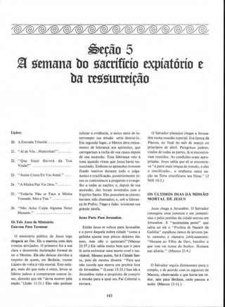 ~e~o 5
~ Smtana bo sattiftcio rxpiatOrio e
ba ressumi~o
Li~oes:
20. A EntradaTriunfal ,
21. "Aide V6s...Hip6critas!"., ... . . .
22. "Que Sinal Havera da Tua
Vlnda?" .............. . .... .. . .
23. ''Assim Como Eu Vos Amei." .• •.
24. "A Minha Paz Vos Dou." ....... .
25. " Todavia Nao se Fa~a a Minha
Vontade, Mas a Tua." .......... .
26. "Nao Acho Culpa Alguma Neste
Homem." ... , . , . . ......... , .. .
Os Tres Anos de Ministerlo
Estavam Pa111 Terminar
0 ministerio publico de Jesus logo
chegaria ao tim. Ele o marcou com dois
eventos arrojados. 0 primeiro foi a sua
clara e destemida declara~ao formal de
ser o Messias. Ele nao deixou duvidas a
respeito de quem, em Betarua, trouxe
Lazaro de volta avida mortal. Este mila-
gre, mais do que todo o resto, levou os
lideres judeus a conspirarem contra Je-
sus, dizendo que ele "devia morrer pela
na~a:o.''(Joao 11:51.) Eles nao podiam
refutar a evidencia, o unico meio de in-
terromper sua missao seria destrui-lo.
Em segundo Iugar, o Mestre dera treina-
mento de lideran~a aos apostolos, que
carregariam a tocha de sua causa depois
de sua ascensao. Essa lideranca veio a
tona quando viram que Jesus havia res-
suscitado. Embora os apostolos tivessem
ficado inativos durante todo o juJga-
mento e crucificacao, posteriormente Je-
sus os comissionou a pregarem o evange-
lho a todas as na~oes; e, depois de sua
ascensAo, eles foram investidos com o
Espirito Santo. Eles possuiam as chaves;
haviam sido chamados; e, sob a lideran-
~a de Pedro, Tiago e JQao, iniciaram sua
grande tarefa.
Jesus Parl.e Para Jerusalem.
EntAo Jesus se voltou para Jerusalem
eo povo daquela nobre cidade "como a
galinha ajunta seus pintos debaixo das
asas, mas nao o quiseram!"(Mateus
23:37.) Ele sabia muito bern que ir para
Ia seria enfrentar uma morte cruel e ine-
vitave1. Mesmo assim, foi aCidade San-
ta, pois ele mesmo dissera: "Para que
nao suceda que morra urn profeta fora
de Jerusalem." (Lucas 13:33.) Sua ida a
Jerusalem tinha o prop6sito de cumprir
a missao para a qual seu Pai Celestial o
enviara.
143
0 Salvador planejou chegar a Jerusa-
lem numa ocasiao especial. Era epoca da
Pascoa, no final do mes de mar~o ou
principios de abril. Peregrinos judeus,
vindos de todas as partes, Ia se encontra-
vam reunidos. As condi~oes eram apro-
priadas. Jesus sabia que ali se encontra-
va "a parte mais iniqua do mundo, e eles
o crucificarao... e nenhuma outra na-
~iio na Terra crucificaria seu Deus.'' (2
Neti 10:3.)
OS ULTIMOS DIAS DA MISSAO
MORTAL DE JESUS
Jesus chega a Jerusalem. 0 Salvador
conseguiu uma jumenta e urn jumenti-
nho e pelos ponoes da cidade entrou em
Jerusalem. E "muitissima gente" que
sabia ser ele o ''Profeta de Nazare da
Galileia'' espalhou ramos de arvores pe-
lo caminho e clamava jubilosamente:
''Hosana ao Filho de Davi, bendito o
que vern em nome do Senhor. f-losana
nas alturas." (Mateus 21 :9.)
0 Salvador seguiu diretamente para o
templo. e de acordo com os registros de
Marcos, observando o que havia em re-
dor, saiu para Betll.nia, onde passou a
noite. (Marcos 11:1 J.)
 